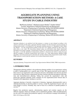 International Journal of Managing Value and Supply Chains (IJMVSC) Vol.5, No. 3, September 2014 
AGGREGATE PLANNING USING 
TRANSPORTATION METHOD: A CASE 
STUDY IN CABLE INDUSTRY 
MstNazma Sultana1, Shohanuzzaman Shohan2, Fardim Sufian3 
1Lecturer, Department of Industrial Engineering and Management 
Khulna University of Engineering & Technology, Khulna-9203,BANGLADESH 
2Department of Industrial Engineering and Management 
Khulna University of Engineering & Technology, Khulna-9203,BANGLADESH 
3Department of Industrial Engineering and Management 
Khulna University of Engineering & Technology, Khulna-9203,BANGLADESH 
ABSTRACT 
Aggregate planning is an analytical tool that proposes a strategy to meet demand according to the 
capacity constraints. In this paper, aggregate planning strategies are discussed and a special structure of 
transportation model is investigated for the aggregate planning purpose of “Bangladesh Cable Shilpa 
Ltd, Khulna”. For this transportation problem, all the unit costs, supplies, demands & other values are 
taken from a case study. The forecasting demand values are determined using Single Exponential 
Smoothing Forecasting technique. Transportation model & the Transportation algorithm is discussed in 
this paper. A real life unbalanced transportation problem is discussed and solved to bring the most 
efficient technique of reducing transportation and storage cost. Vogel Approximation Method (VAM) 
algorithm is also discussed & used to determine the starting solution of the transportation model. Finally, 
TORA software is used to find the optimum cost by using transportation method. 
KEYWORDS 
Aggregate planning, Transportation model, Vogel Approximation Method (VAM), TORA transportation. 
1. INTRODUCTION 
Theaggregate planning problem is the production planning problem of an organization seeking 
to meet a varying pattern over a specific span of time. The capacity decisions can be made on 
three levels in an organization such as long term decision, intermediate term decision and short 
term decision. Many business organizations develop a business plan that encompasses both long-term 
and intermediate-term planning. Taking into account the organization’s rules and 
policies,the aggregate planning creates strategies for the organization,create forecast data of 
demand for the organization’s products or services. 
Aggregate planning is basically a largerstyle of planning. Aggregate plannergenerally want to 
sidestepconcentrating on discrete product or service, except the organization focuses only one 
main product or service. Normally, they want to focus on a collection of parallel products or 
services.[20] 
Regular time production capacity, subcontracting capacity and overtime capacity are the 
different capacities which are normally used to manufacture products. Other possiblecapacities 
are also used if the regular time production capacity is not sufficient to manage with demands of 
DOI: 10.5121/ijmvsc.2014.5302 19 
 