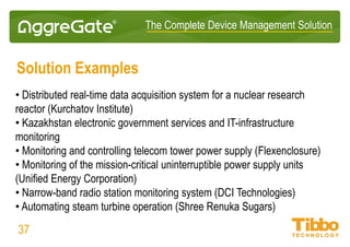 IoT Integration Platform
Modular IoT Gateways: Tibbo Project System
37
Tibbit module types:
• GPIO
• ADC/DAC
• Relays
• Power sources
• Serial ports
• GPRS modem
• Wi-Fi module
• Sensors
• LEDs (various colors)
• Buttons
• IR code processor
• Wiegand + clock/data
• PoE
• 3-axis accelerometer
• PIC coprocessor
• Potentiometers
• RTC + NVRAM
• SD card slot
• And more
 