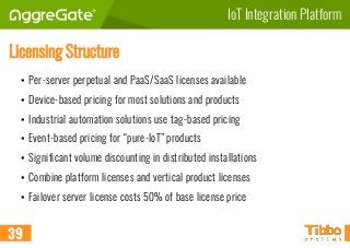 IoT Integration Platform
Licensing Structure
• Per-server perpetual and PaaS/SaaS licenses available
• Device-based pricing for most solutions and products
• Industrial automation solutions use tag-based pricing
• Event-based pricing for “pure-IoT” products
• Significant volume discounting in distributed installations
• Combine platform licenses and vertical product licenses
• Failover server license costs 50% of base license price
39
 