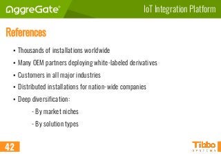 IoT Integration Platform
References
• Thousands of installations worldwide
• Many OEM partners deploying white-labeled derivatives
• Customers in all major industries
• Distributed installations for nation-wide companies
• Deep diversification:
- By market niches
- By solution types
42
 