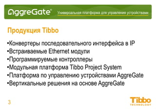 Интеграционная IoT-платформа
Профиль компании Tibbo Systems
• Интеграционная IoT-платформа AggreGate
• Решения для вертикальных рынков на основе AggreGate
• Конвертеры Serial-over-IP
• Встроенные IoT-модули
• Модульные IoT-шлюзы: Tibbo Project System
• Программируемые контроллеры и одноплатные компьютеры
03
 