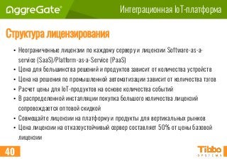 Интеграционная IoT-платформа
Структура лицензирования
• Неограниченные лицензии по каждому серверу и лицензии Software-as-a-
service (SaaS)/Platform-as-a-Service (PaaS)
• Цена для большинства решений и продуктов зависит от количества устройств
• Цена на решения по промышленной автоматизации зависит от количества тэгов
• Расчёт цены для IoT-продуктов на основе количества событий
• В распределенной инсталляции покупка большого количества лицензий
сопровождается оптовой скидкой
• Совмещайте лицензии на платформу и продукты для вертикальных рынков
• Цена лицензии на отказоустойчивый сервер составляет 50% от цены базовой
лицензии
40
 