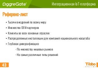 Интеграционная IoT-платформа
Референс-лист
43
• Тысячи внедрений по всему миру
• Множество OEM партнеров
• Клиенты во всех основных отраслях
• Распределенные инсталляции для компаний национального масштаба
• Глубокая диверсификация:
- По множеству нишевых рынков
- На самые различные типы решений
 