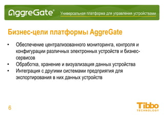 Интеграционная IoT-платформа
Бизнес-цели платформы AggreGate
• Обеспечение централизованного мониторинга, контроля и конфигурации
различных электронных устройств и бизнес-сервисов
• Интеграция с другими системами предприятия для экспортирования в
них данных, собранных с устройств
• Обработка, хранение и визуализация данных устройств
• Быстрая разработка и внедрение IoT-приложений
• Платформа – это центральный элемент крупных ситуационных центров
06
 