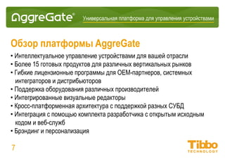 Интеграционная IoT-платформа
Обзор платформы AggreGate
• Многоотраслевые решения по управлению устройствами, как B2C, так и B2B
• Независимая от производителя возможность подключения к устройствам и
источникам данных
• Гибкие лицензионные программы для OEM-партнеров, системных интеграторов
и дистрибьюторов
• Интегрированные визуальные редакторы
• Кросс-платформенная архитектура с поддержкой разных СУБД
• Интеграция с помощью комплекта разработчика с открытым исходным кодом и
веб-служб
• Брендинг и персонализация
• Быстрая разработка производных продуктов без ограничений на свободное
распространение с предоставлением PoC через 2-4 недели, внедрение через
2-3 месяца
07
 