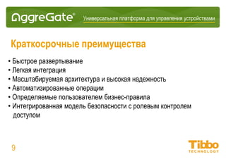 Интеграционная IoT-платформа
09
В чем различия?
Платформа AggreGate Другие IoT-платформы
Фокус на частные облачные среды партнеров и
заказчиков
Руководствуются SaaS/PaaS моделью предоставления
услуг
Успешная конкуренция на нишевых вертикальных
рынках
Предоставляют только базовые модули и API, отсутствие
коммерческих вертикальных продуктов
Полностью заменяет продукты различных вертикальных
рынков
Не заменяют существующие продукты (SCADA, NMS, и
т.д.)
Доступность межотраслевых функций/модулей
Отсутствие межотраслевых и предметно-
ориентированных модулей
Ориентация на крупных системных интеграторов и
инжиниринговые компании
Ориентация в основном на OEM-партнеров, создающих
IoT-устройства
Богатый опыт построения крупных инфраструктур,
использующих оборудование разных производителей
Работа всего с несколькими типами устройств при
каждом внедрении
SaaS/PaaS + бессрочные лицензии с одноразовыми
платежами
Доступно только SaaS/PaaS лицензирование
 