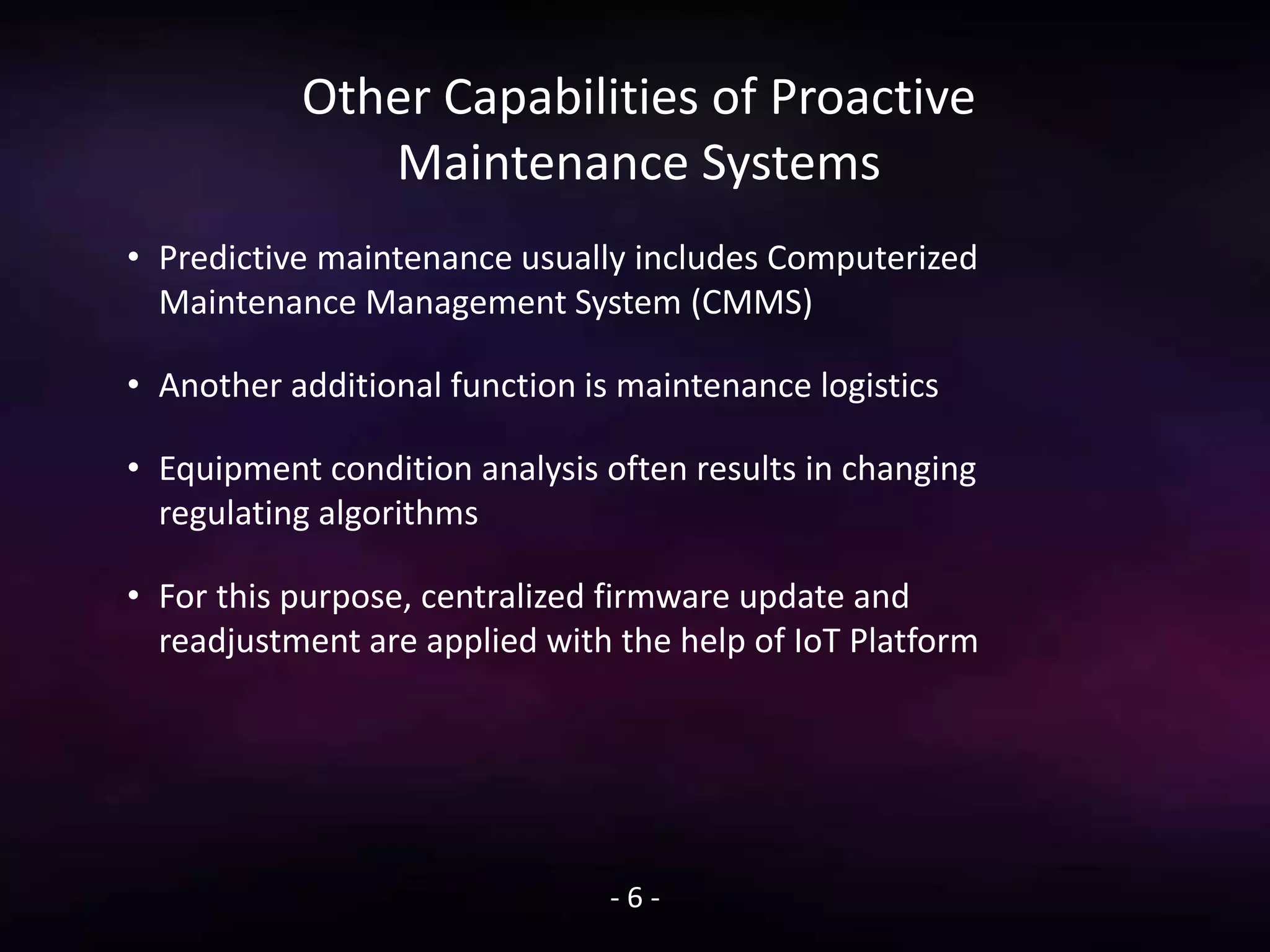 Other Capabilities of Proactive
Maintenance Systems
• Predictive maintenance usually includes Computerized
Maintenance Management System (CMMS)
• Another additional function is maintenance logistics
• Equipment condition analysis often results in changing
regulating algorithms
• For this purpose, centralized firmware update and
readjustment are applied with the help of IoT Platform
- 6 -
 