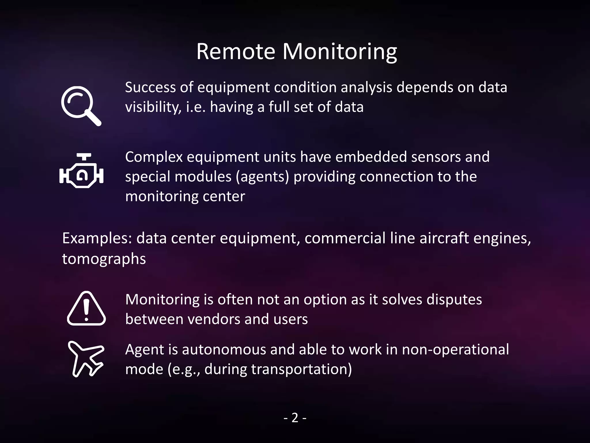 Remote Monitoring
Success of equipment condition analysis depends on data
visibility, i.e. having a full set of data
Complex equipment units have embedded sensors and
special modules (agents) providing connection to the
monitoring center
- 2 -
Monitoring is often not an option as it solves disputes
between vendors and users
Agent is autonomous and able to work in non-operational
mode (e.g., during transportation)
Examples: data center equipment, commercial line aircraft engines,
tomographs
 