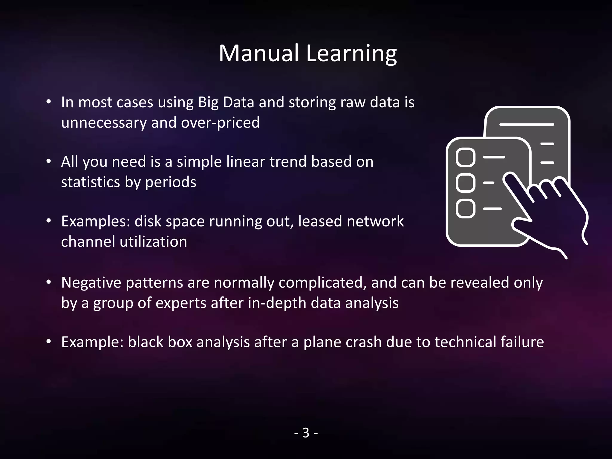 Manual Learning
• In most cases using Big Data and storing raw data is
unnecessary and over-priced
• All you need is a simple linear trend based on
statistics by periods
• Examples: disk space running out, leased network
channel utilization
- 3 -
• Negative patterns are normally complicated, and can be revealed only
by a group of experts after in-depth data analysis
• Example: black box analysis after a plane crash due to technical failure
 