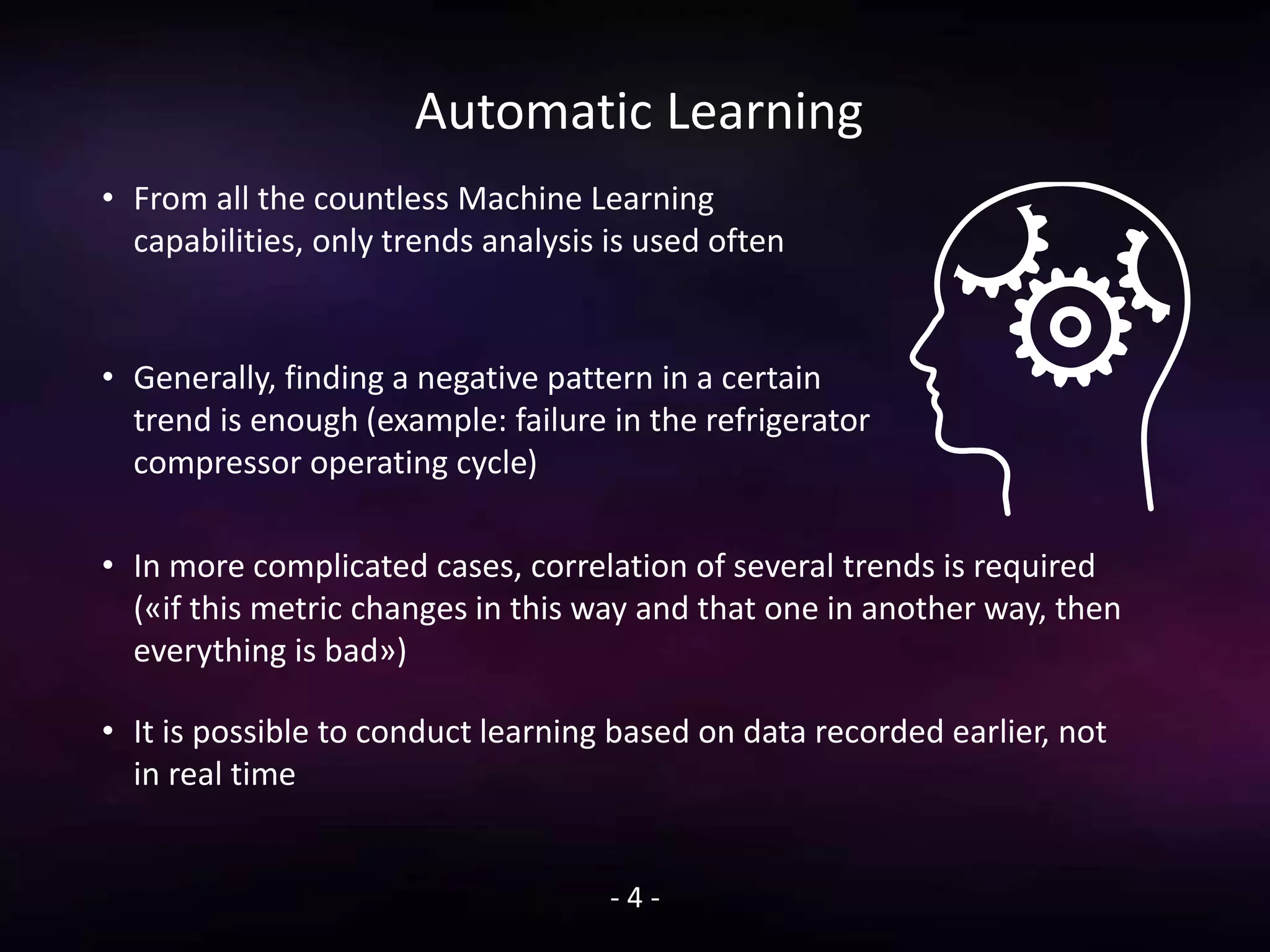 Automatic Learning
• From all the countless Machine Learning
capabilities, only trends analysis is used often
• Generally, finding a negative pattern in a certain
trend is enough (example: failure in the refrigerator
compressor operating cycle)
- 4 -
• In more complicated cases, correlation of several trends is required
(«if this metric changes in this way and that one in another way, then
everything is bad»)
• It is possible to conduct learning based on data recorded earlier, not
in real time
 