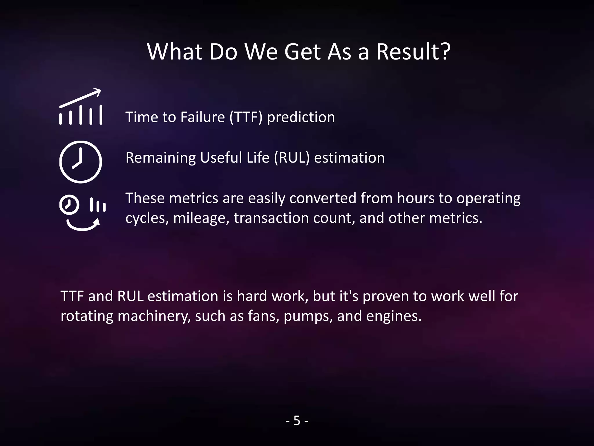 What Do We Get As a Result?
Time to Failure (TTF) prediction
Remaining Useful Life (RUL) estimation
These metrics are easily converted from hours to operating
cycles, mileage, transaction count, and other metrics.
- 5 -
TTF and RUL estimation is hard work, but it's proven to work well for
rotating machinery, such as fans, pumps, and engines.
 