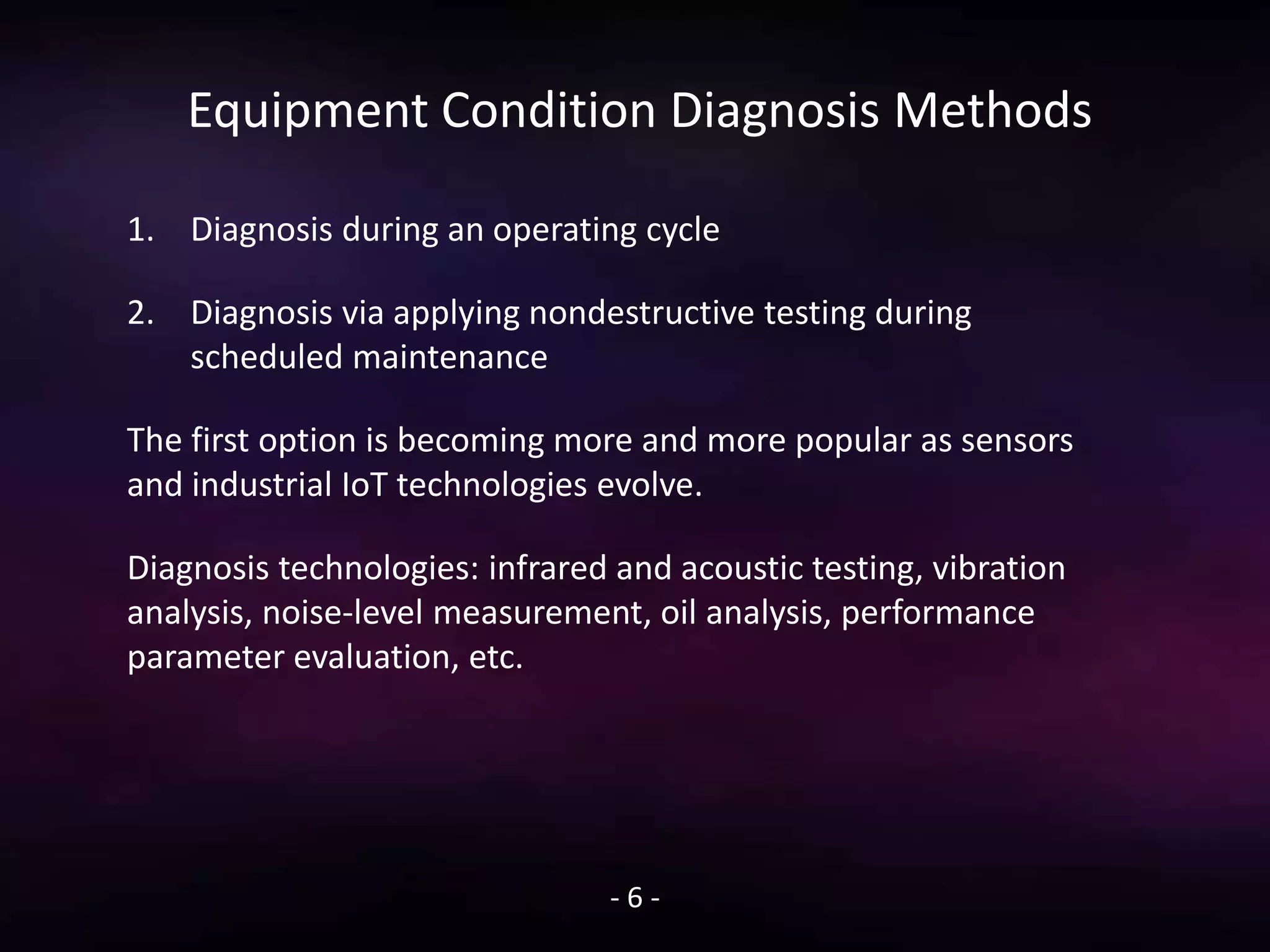 Equipment Condition Diagnosis Methods
1. Diagnosis during an operating cycle
2. Diagnosis via applying nondestructive testing during
scheduled maintenance
The first option is becoming more and more popular as sensors
and industrial IoT technologies evolve.
Diagnosis technologies: infrared and acoustic testing, vibration
analysis, noise-level measurement, oil analysis, performance
parameter evaluation, etc.
- 6 -
 