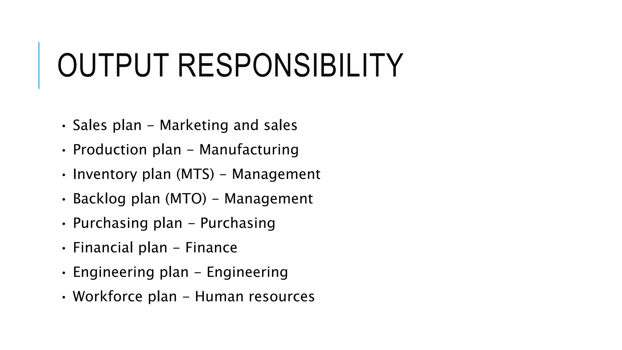 OUTPUT RESPONSIBILITY
• Sales plan - Marketing and sales
• Production plan - Manufacturing
• Inventory plan (MTS) - Management
• Backlog plan (MTO) - Management
• Purchasing plan - Purchasing
• Financial plan - Finance
• Engineering plan - Engineering
• Workforce plan - Human resources
 
