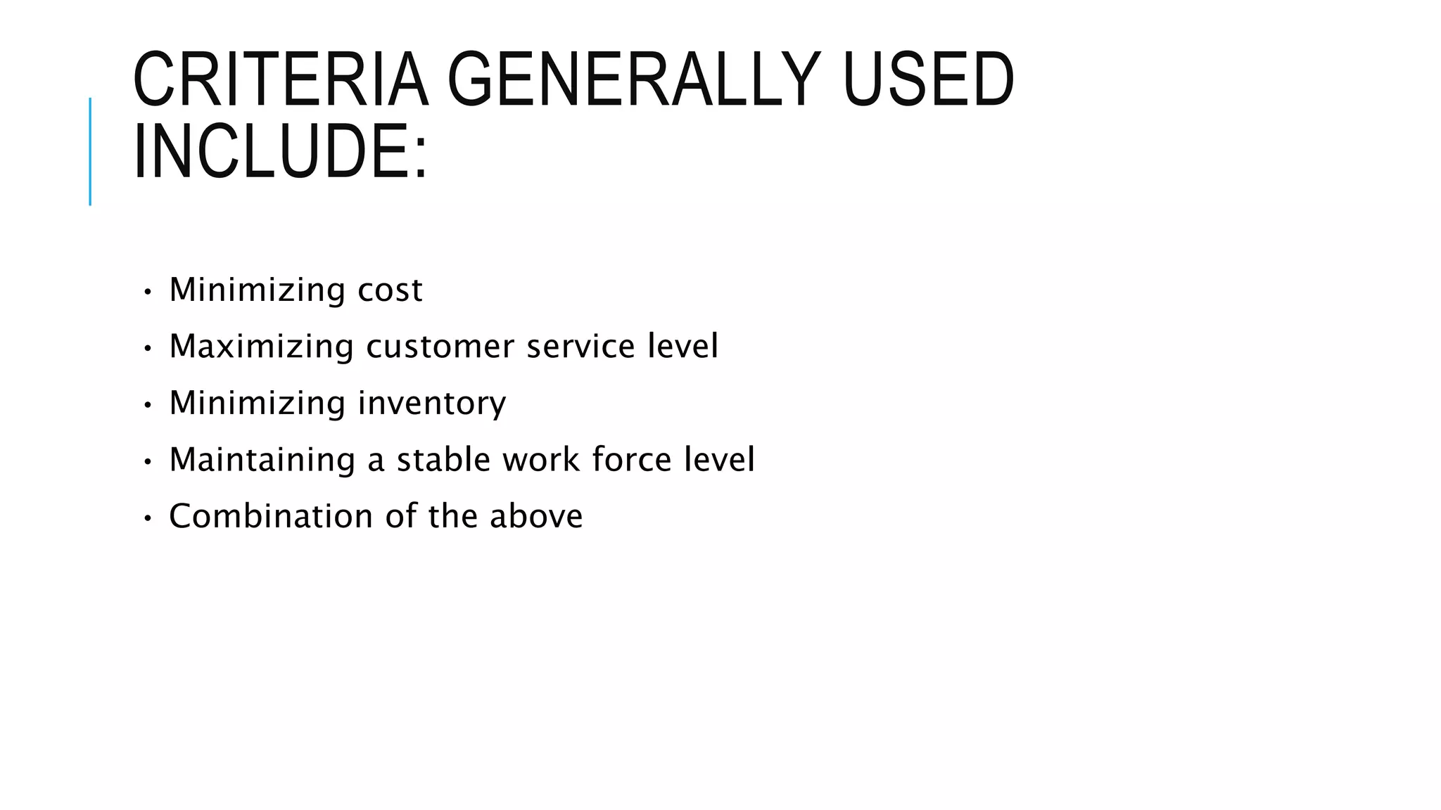 CRITERIA GENERALLY USED
INCLUDE:
• Minimizing cost
• Maximizing customer service level
• Minimizing inventory
• Maintaining a stable work force level
• Combination of the above
 