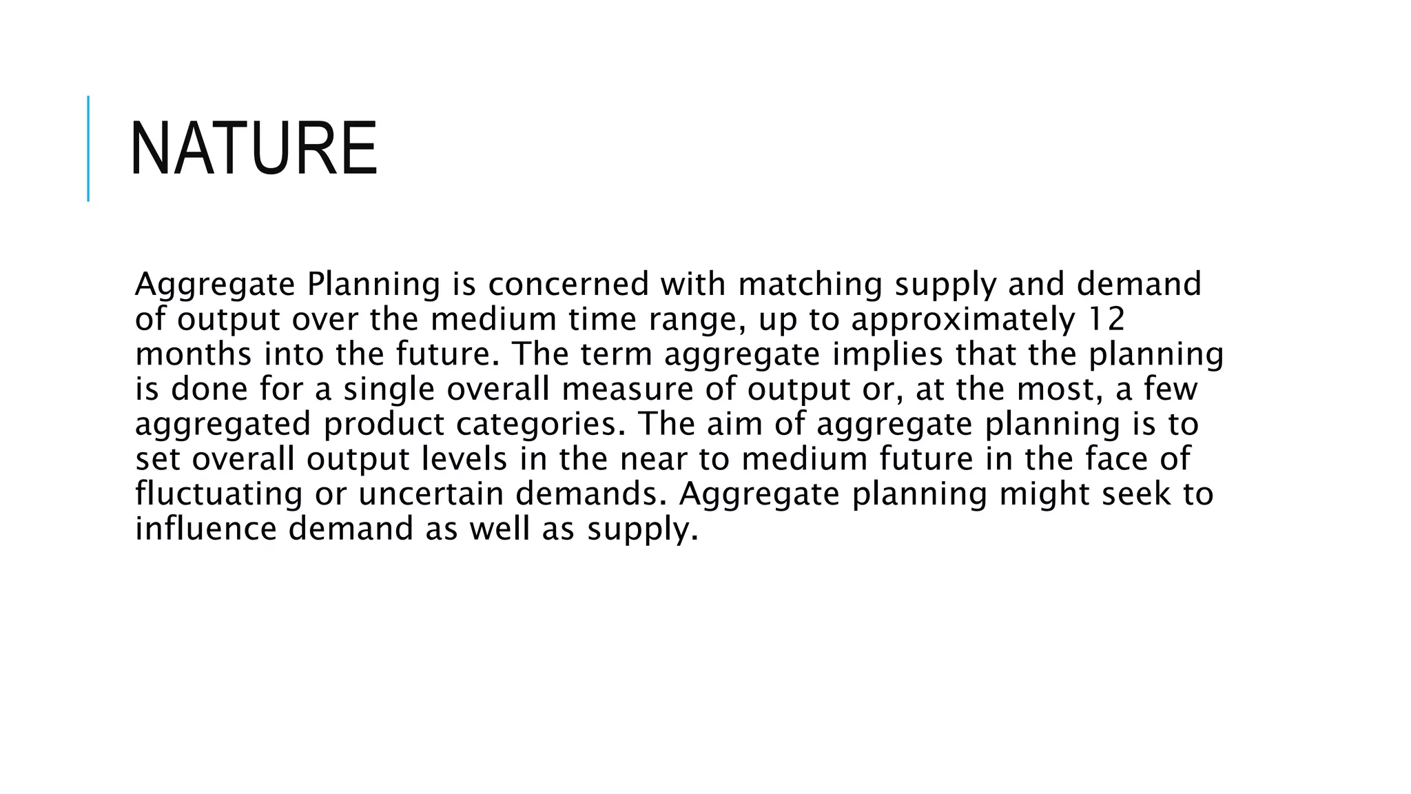 NATURE
Aggregate Planning is concerned with matching supply and demand
of output over the medium time range, up to approximately 12
months into the future. The term aggregate implies that the planning
is done for a single overall measure of output or, at the most, a few
aggregated product categories. The aim of aggregate planning is to
set overall output levels in the near to medium future in the face of
fluctuating or uncertain demands. Aggregate planning might seek to
influence demand as well as supply.
 