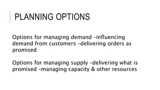 Options for managing demand –influencing
demand from customers –delivering orders as
promised
Options for managing supply –delivering what is
promised –managing capacity & other resources
PLANNING OPTIONS
 