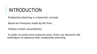INTRODUCTION
Production planning is a futuristic concept
Based on Forecasts made by the firm.
Follows certain assumptions.
In order to avoid extra material costs, firms use demand side
techniques to optimise their production planning.
 