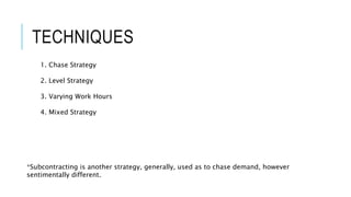 TECHNIQUES
1. Chase Strategy
2. Level Strategy
3. Varying Work Hours
4. Mixed Strategy
*Subcontracting is another strategy, generally, used as to chase demand, however
sentimentally different.
 
