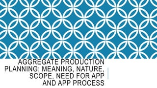 AGGREGATE PRODUCTION
PLANNING: MEANING, NATURE,
SCOPE, NEED FOR APP
AND APP PROCESS
 