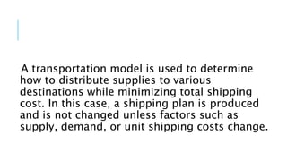 A transportation model is used to determine
how to distribute supplies to various
destinations while minimizing total shipping
cost. In this case, a shipping plan is produced
and is not changed unless factors such as
supply, demand, or unit shipping costs change.
 