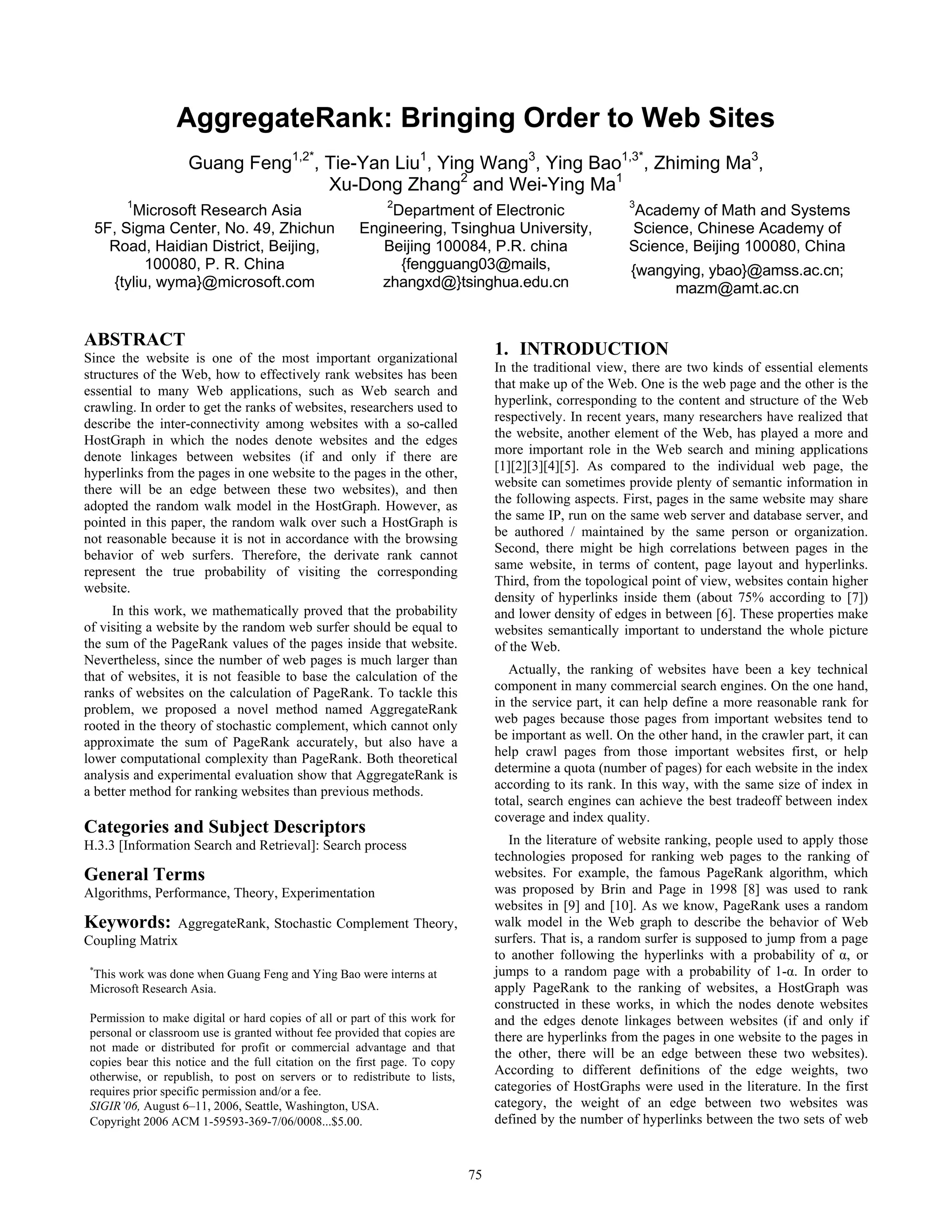 AggregateRank: Bringing Order to Web Sites
                    Guang Feng1,2*, Tie-Yan Liu1, Ying Wang3, Ying Bao1,3*, Zhiming Ma3,
                                    Xu-Dong Zhang2 and Wei-Ying Ma1
        1                                                   2                                             3
      Microsoft Research Asia                             Department of Electronic                         Academy of Math and Systems
 5F, Sigma Center, No. 49, Zhichun                    Engineering, Tsinghua University,                   Science, Chinese Academy of
   Road, Haidian District, Beijing,                      Beijing 100084, P.R. china                       Science, Beijing 100080, China
         100080, P. R. China                               {fengguang03@mails,                            {wangying, ybao}@amss.ac.cn;
   {tyliu, wyma}@microsoft.com                           zhangxd@}tsinghua.edu.cn                              mazm@amt.ac.cn


ABSTRACT
Since the website is one of the most important organizational
                                                                                  1. INTRODUCTION
                                                                                  In the traditional view, there are two kinds of essential elements
structures of the Web, how to effectively rank websites has been
                                                                                  that make up of the Web. One is the web page and the other is the
essential to many Web applications, such as Web search and
                                                                                  hyperlink, corresponding to the content and structure of the Web
crawling. In order to get the ranks of websites, researchers used to
                                                                                  respectively. In recent years, many researchers have realized that
describe the inter-connectivity among websites with a so-called
                                                                                  the website, another element of the Web, has played a more and
HostGraph in which the nodes denote websites and the edges
                                                                                  more important role in the Web search and mining applications
denote linkages between websites (if and only if there are
                                                                                  [1][2][3][4][5]. As compared to the individual web page, the
hyperlinks from the pages in one website to the pages in the other,
                                                                                  website can sometimes provide plenty of semantic information in
there will be an edge between these two websites), and then
                                                                                  the following aspects. First, pages in the same website may share
adopted the random walk model in the HostGraph. However, as
                                                                                  the same IP, run on the same web server and database server, and
pointed in this paper, the random walk over such a HostGraph is
                                                                                  be authored / maintained by the same person or organization.
not reasonable because it is not in accordance with the browsing
                                                                                  Second, there might be high correlations between pages in the
behavior of web surfers. Therefore, the derivate rank cannot
                                                                                  same website, in terms of content, page layout and hyperlinks.
represent the true probability of visiting the corresponding
                                                                                  Third, from the topological point of view, websites contain higher
website.
                                                                                  density of hyperlinks inside them (about 75% according to [7])
     In this work, we mathematically proved that the probability                  and lower density of edges in between [6]. These properties make
of visiting a website by the random web surfer should be equal to                 websites semantically important to understand the whole picture
the sum of the PageRank values of the pages inside that website.                  of the Web.
Nevertheless, since the number of web pages is much larger than
                                                                                     Actually, the ranking of websites have been a key technical
that of websites, it is not feasible to base the calculation of the
                                                                                  component in many commercial search engines. On the one hand,
ranks of websites on the calculation of PageRank. To tackle this
                                                                                  in the service part, it can help define a more reasonable rank for
problem, we proposed a novel method named AggregateRank
                                                                                  web pages because those pages from important websites tend to
rooted in the theory of stochastic complement, which cannot only
                                                                                  be important as well. On the other hand, in the crawler part, it can
approximate the sum of PageRank accurately, but also have a
                                                                                  help crawl pages from those important websites first, or help
lower computational complexity than PageRank. Both theoretical
                                                                                  determine a quota (number of pages) for each website in the index
analysis and experimental evaluation show that AggregateRank is
                                                                                  according to its rank. In this way, with the same size of index in
a better method for ranking websites than previous methods.
                                                                                  total, search engines can achieve the best tradeoff between index
                                                                                  coverage and index quality.
Categories and Subject Descriptors
H.3.3 [Information Search and Retrieval]: Search process                             In the literature of website ranking, people used to apply those
                                                                                  technologies proposed for ranking web pages to the ranking of
General Terms                                                                     websites. For example, the famous PageRank algorithm, which
Algorithms, Performance, Theory, Experimentation                                  was proposed by Brin and Page in 1998 [8] was used to rank
                                                                                  websites in [9] and [10]. As we know, PageRank uses a random
Keywords:         AggregateRank, Stochastic Complement Theory,                    walk model in the Web graph to describe the behavior of Web
Coupling Matrix                                                                   surfers. That is, a random surfer is supposed to jump from a page
                                                                                  to another following the hyperlinks with a probability of α, or
 *
  This work was done when Guang Feng and Ying Bao were interns at                 jumps to a random page with a probability of 1-α. In order to
 Microsoft Research Asia.                                                         apply PageRank to the ranking of websites, a HostGraph was
                                                                                  constructed in these works, in which the nodes denote websites
 Permission to make digital or hard copies of all or part of this work for        and the edges denote linkages between websites (if and only if
 personal or classroom use is granted without fee provided that copies are        there are hyperlinks from the pages in one website to the pages in
 not made or distributed for profit or commercial advantage and that
                                                                                  the other, there will be an edge between these two websites).
 copies bear this notice and the full citation on the first page. To copy
 otherwise, or republish, to post on servers or to redistribute to lists,
                                                                                  According to different definitions of the edge weights, two
 requires prior specific permission and/or a fee.                                 categories of HostGraphs were used in the literature. In the first
 SIGIR’06, August 6–11, 2006, Seattle, Washington, USA.                           category, the weight of an edge between two websites was
 Copyright 2006 ACM 1-59593-369-7/06/0008...$5.00.                                defined by the number of hyperlinks between the two sets of web


                                                                             75
 