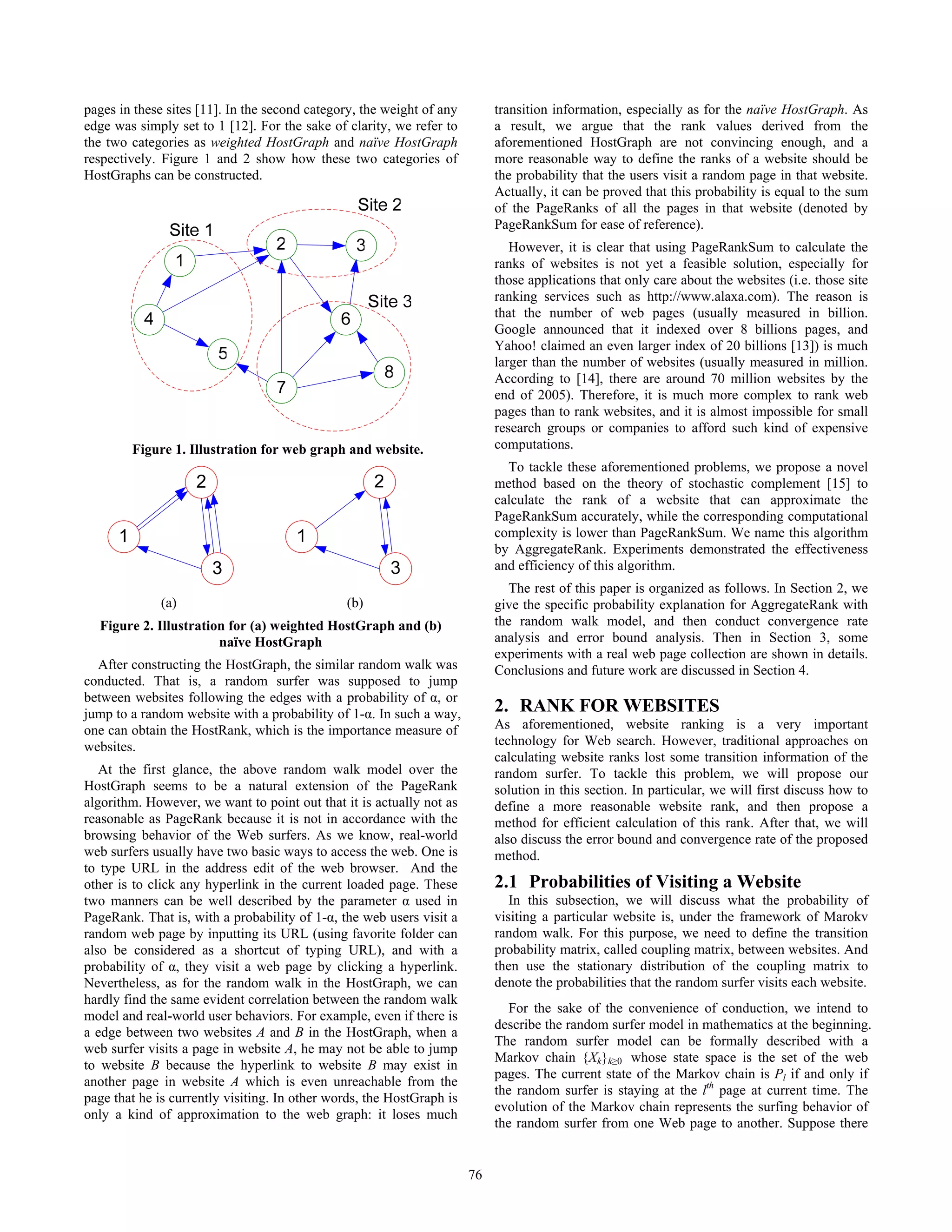 pages in these sites [11]. In the second category, the weight of any        transition information, especially as for the naïve HostGraph. As
edge was simply set to 1 [12]. For the sake of clarity, we refer to         a result, we argue that the rank values derived from the
the two categories as weighted HostGraph and naïve HostGraph                aforementioned HostGraph are not convincing enough, and a
respectively. Figure 1 and 2 show how these two categories of               more reasonable way to define the ranks of a website should be
HostGraphs can be constructed.                                              the probability that the users visit a random page in that website.
                                                                            Actually, it can be proved that this probability is equal to the sum
                                                                            of the PageRanks of all the pages in that website (denoted by
                                                                            PageRankSum for ease of reference).
                                                                               However, it is clear that using PageRankSum to calculate the
                                                                            ranks of websites is not yet a feasible solution, especially for
                                                                            those applications that only care about the websites (i.e. those site
                                                                            ranking services such as http://www.alaxa.com). The reason is
                                                                            that the number of web pages (usually measured in billion.
                                                                            Google announced that it indexed over 8 billions pages, and
                                                                            Yahoo! claimed an even larger index of 20 billions [13]) is much
                                                                            larger than the number of websites (usually measured in million.
                                                                            According to [14], there are around 70 million websites by the
                                                                            end of 2005). Therefore, it is much more complex to rank web
                                                                            pages than to rank websites, and it is almost impossible for small
                                                                            research groups or companies to afford such kind of expensive
          Figure 1. Illustration for web graph and website.                 computations.
                                                                              To tackle these aforementioned problems, we propose a novel
                    2                                                       method based on the theory of stochastic complement [15] to
                                                                            calculate the rank of a website that can approximate the
                                                                            PageRankSum accurately, while the corresponding computational
      1                                                                     complexity is lower than PageRankSum. We name this algorithm
                                                                            by AggregateRank. Experiments demonstrated the effectiveness
                        3                                                   and efficiency of this algorithm.
                                                                              The rest of this paper is organized as follows. In Section 2, we
              (a)                              (b)                          give the specific probability explanation for AggregateRank with
  Figure 2. Illustration for (a) weighted HostGraph and (b)                 the random walk model, and then conduct convergence rate
                       naïve HostGraph                                      analysis and error bound analysis. Then in Section 3, some
                                                                            experiments with a real web page collection are shown in details.
  After constructing the HostGraph, the similar random walk was             Conclusions and future work are discussed in Section 4.
conducted. That is, a random surfer was supposed to jump
between websites following the edges with a probability of α, or
jump to a random website with a probability of 1-α. In such a way,          2. RANK FOR WEBSITES
one can obtain the HostRank, which is the importance measure of             As aforementioned, website ranking is a very important
websites.                                                                   technology for Web search. However, traditional approaches on
                                                                            calculating website ranks lost some transition information of the
   At the first glance, the above random walk model over the                random surfer. To tackle this problem, we will propose our
HostGraph seems to be a natural extension of the PageRank                   solution in this section. In particular, we will first discuss how to
algorithm. However, we want to point out that it is actually not as         define a more reasonable website rank, and then propose a
reasonable as PageRank because it is not in accordance with the             method for efficient calculation of this rank. After that, we will
browsing behavior of the Web surfers. As we know, real-world                also discuss the error bound and convergence rate of the proposed
web surfers usually have two basic ways to access the web. One is           method.
to type URL in the address edit of the web browser. And the
other is to click any hyperlink in the current loaded page. These           2.1 Probabilities of Visiting a Website
two manners can be well described by the parameter α used in                   In this subsection, we will discuss what the probability of
PageRank. That is, with a probability of 1-α, the web users visit a         visiting a particular website is, under the framework of Marokv
random web page by inputting its URL (using favorite folder can             random walk. For this purpose, we need to define the transition
also be considered as a shortcut of typing URL), and with a                 probability matrix, called coupling matrix, between websites. And
probability of α, they visit a web page by clicking a hyperlink.            then use the stationary distribution of the coupling matrix to
Nevertheless, as for the random walk in the HostGraph, we can               denote the probabilities that the random surfer visits each website.
hardly find the same evident correlation between the random walk
                                                                               For the sake of the convenience of conduction, we intend to
model and real-world user behaviors. For example, even if there is
                                                                            describe the random surfer model in mathematics at the beginning.
a edge between two websites A and B in the HostGraph, when a
                                                                            The random surfer model can be formally described with a
web surfer visits a page in website A, he may not be able to jump
                                                                            Markov chain {Xk}k≥0 whose state space is the set of the web
to website B because the hyperlink to website B may exist in
                                                                            pages. The current state of the Markov chain is Pl if and only if
another page in website A which is even unreachable from the
                                                                            the random surfer is staying at the lth page at current time. The
page that he is currently visiting. In other words, the HostGraph is
                                                                            evolution of the Markov chain represents the surfing behavior of
only a kind of approximation to the web graph: it loses much
                                                                            the random surfer from one Web page to another. Suppose there


                                                                       76
 