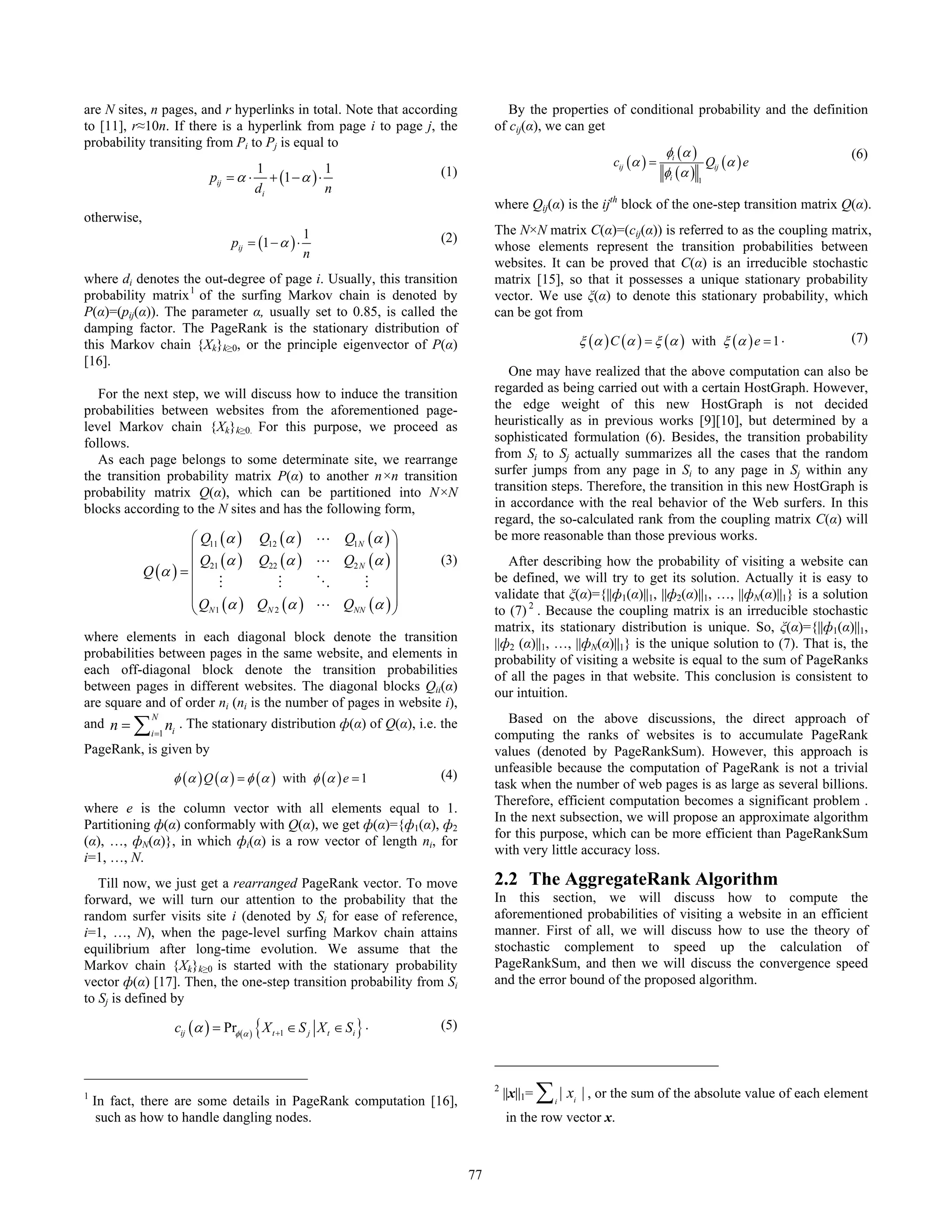 are N sites, n pages, and r hyperlinks in total. Note that according                     By the properties of conditional probability and the definition
to [11], r≈10n. If there is a hyperlink from page i to page j, the                    of cij(α), we can get
probability transiting from Pi to Pj is equal to
                                                                                                                                 φi (α )                     (6)
                                        1             1                                                             cij (α ) =             Qij (α ) e
                               pij = α ⋅ + (1 − α ) ⋅                      (1)                                                   φi (α ) 1
                                        di            n
                                                                                      where Qij(α) is the ijth block of the one-step transition matrix Q(α).
otherwise,
                                                       1                              The N×N matrix C(α)=(cij(α)) is referred to as the coupling matrix,
                                    pij = (1 − α ) ⋅                       (2)
                                                                                      whose elements represent the transition probabilities between
                                                       n
                                                                                      websites. It can be proved that C(α) is an irreducible stochastic
where di denotes the out-degree of page i. Usually, this transition                   matrix [15], so that it possesses a unique stationary probability
probability matrix 1 of the surfing Markov chain is denoted by                        vector. We use ξ(α) to denote this stationary probability, which
P(α)=(pij(α)). The parameter α, usually set to 0.85, is called the                    can be got from
damping factor. The PageRank is the stationary distribution of
this Markov chain {Xk}k≥0, or the principle eigenvector of P(α)                                              ξ (α ) C (α ) = ξ (α ) with ξ (α ) e = 1 .      (7)
[16].
                                                                                         One may have realized that the above computation can also be
   For the next step, we will discuss how to induce the transition                    regarded as being carried out with a certain HostGraph. However,
probabilities between websites from the aforementioned page-                          the edge weight of this new HostGraph is not decided
level Markov chain {Xk}k≥0. For this purpose, we proceed as                           heuristically as in previous works [9][10], but determined by a
follows.                                                                              sophisticated formulation (6). Besides, the transition probability
   As each page belongs to some determinate site, we rearrange                        from Si to Sj actually summarizes all the cases that the random
the transition probability matrix P(α) to another n×n transition                      surfer jumps from any page in Si to any page in Sj within any
probability matrix Q(α), which can be partitioned into N×N                            transition steps. Therefore, the transition in this new HostGraph is
blocks according to the N sites and has the following form,                           in accordance with the real behavior of the Web surfers. In this
                                                                                      regard, the so-calculated rank from the coupling matrix C(α) will
                      ⎛ Q11 (α ) Q12 (α )                  L Q1N (α ) ⎞               be more reasonable than those previous works.
                      ⎜                                                ⎟
                        Q (α ) Q22 (α )                    L Q2 N (α ) ⎟   (3)           After describing how the probability of visiting a website can
             Q (α ) = ⎜ 21                                                            be defined, we will try to get its solution. Actually it is easy to
                      ⎜ M           M                      O     M     ⎟
                      ⎜
                      ⎜ Q (α ) Q (α )                                  ⎟              validate that ξ(α)={||ф1(α)||1, ||ф2(α)||1, …, ||фN(α)||1} is a solution
                      ⎝ N1        N2                       L QNN (α ) ⎟⎠              to (7) 2 . Because the coupling matrix is an irreducible stochastic
                                                                                      matrix, its stationary distribution is unique. So, ξ(α)={||ф1(α)||1,
where elements in each diagonal block denote the transition                           ||ф2 (α)||1, …, ||фN(α)||1} is the unique solution to (7). That is, the
probabilities between pages in the same website, and elements in                      probability of visiting a website is equal to the sum of PageRanks
each off-diagonal block denote the transition probabilities                           of all the pages in that website. This conclusion is consistent to
between pages in different websites. The diagonal blocks Qii(α)                       our intuition.
are square and of order ni (ni is the number of pages in website i),
          ∑                                                                              Based on the above discussions, the direct approach of
              N
and n =           n . The stationary distribution ф(α) of Q(α), i.e. the
              i =1 i                                                                  computing the ranks of websites is to accumulate PageRank
PageRank, is given by                                                                 values (denoted by PageRankSum). However, this approach is
                                                                                      unfeasible because the computation of PageRank is not a trivial
                   φ (α ) Q (α ) = φ (α ) with φ (α ) e = 1                (4)
                                                                                      task when the number of web pages is as large as several billions.
                                                                                      Therefore, efficient computation becomes a significant problem .
where e is the column vector with all elements equal to 1.
                                                                                      In the next subsection, we will propose an approximate algorithm
Partitioning ф(α) conformably with Q(α), we get ф(α)={ф1(α), ф2
                                                                                      for this purpose, which can be more efficient than PageRankSum
(α), …, фN(α)}, in which фi(α) is a row vector of length ni, for
                                                                                      with very little accuracy loss.
i=1, …, N.
   Till now, we just get a rearranged PageRank vector. To move                        2.2 The AggregateRank Algorithm
forward, we will turn our attention to the probability that the                       In this section, we will discuss how to compute the
random surfer visits site i (denoted by Si for ease of reference,                     aforementioned probabilities of visiting a website in an efficient
i=1, …, N), when the page-level surfing Markov chain attains                          manner. First of all, we will discuss how to use the theory of
equilibrium after long-time evolution. We assume that the                             stochastic complement to speed up the calculation of
Markov chain {Xk}k≥0 is started with the stationary probability                       PageRankSum, and then we will discuss the convergence speed
vector ф(α) [17]. Then, the one-step transition probability from Si                   and the error bound of the proposed algorithm.
to Sj is defined by

                       cij (α ) = Prφ (α ) { X t +1 ∈ S j X t ∈ Si } .     (5)



1
    In fact, there are some details in PageRank computation [16],
                                                                                      2
                                                                                          ||x||1=   ∑|x
                                                                                                     i   i
                                                                                                             | , or the sum of the absolute value of each element
     such as how to handle dangling nodes.                                                in the row vector x.



                                                                                 77
 