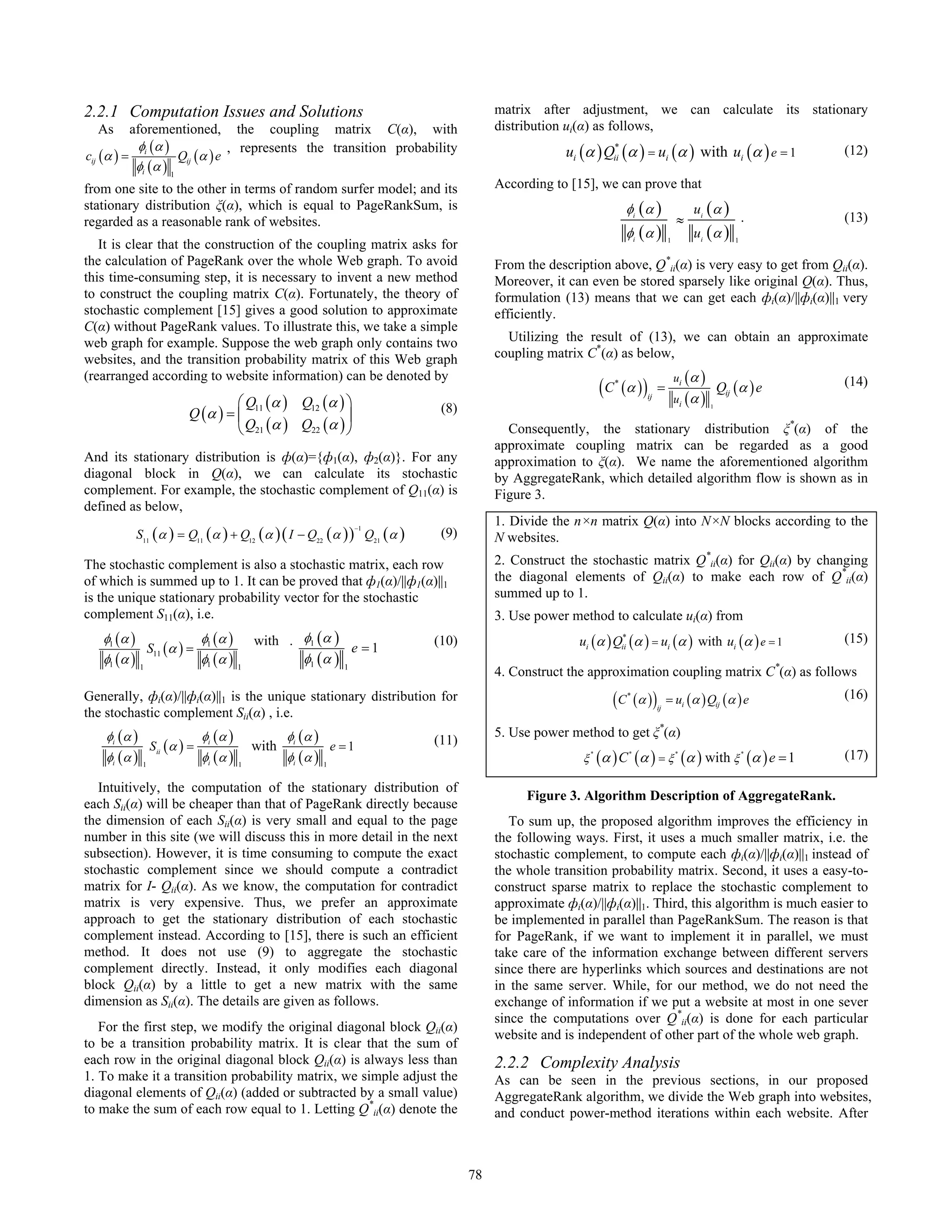 2.2.1 Computation Issues and Solutions                                                    matrix after adjustment, we can calculate its stationary
  As      aforementioned, the coupling matrix C(α), with                                  distribution ui(α) as follows,
           φ (α )               , represents the transition probability                                ui (α ) Qii (α ) = ui (α ) with ui (α ) e = 1
                                                                                                                *
                                                                                                                                                                         (12)
cij (α ) = i         Qij (α ) e
           φi (α ) 1
from one site to the other in terms of random surfer model; and its                       According to [15], we can prove that
stationary distribution ξ(α), which is equal to PageRankSum, is                                                          φi ( α )                 ui ( α )
regarded as a reasonable rank of websites.                                                                                                   ≈                      .    (13)
                                                                                                                         φi ( α )                 ui ( α )
   It is clear that the construction of the coupling matrix asks for                                                                     1                      1


the calculation of PageRank over the whole Web graph. To avoid                            From the description above, Q*ii(α) is very easy to get from Qii(α).
this time-consuming step, it is necessary to invent a new method                          Moreover, it can even be stored sparsely like original Q(α). Thus,
to construct the coupling matrix C(α). Fortunately, the theory of                         formulation (13) means that we can get each фi(α)/||фi(α)||1 very
stochastic complement [15] gives a good solution to approximate                           efficiently.
C(α) without PageRank values. To illustrate this, we take a simple
web graph for example. Suppose the web graph only contains two                              Utilizing the result of (13), we can obtain an approximate
websites, and the transition probability matrix of this Web graph                         coupling matrix C*(α) as below,
(rearranged according to website information) can be denoted by                                                                              ui ( α )
                                                                                                                  ( C (α ) )
                                                                                                                     *
                                                                                                                                    =
                                                                                                                                             ui ( α )
                                                                                                                                                            Qij (α ) e   (14)
                                   ⎛ Q (α ) Q12 (α ) ⎞
                                                                                                                               ij

                          Q (α ) = ⎜ 11                                        (8)                                                                      1

                                                       ⎟
                                   ⎝ Q21 (α ) Q22 (α ) ⎠                                    Consequently, the stationary distribution ξ*(α) of the
                                                                                          approximate coupling matrix can be regarded as a good
And its stationary distribution is ф(α)={ф1(α), ф2(α)}. For any                           approximation to ξ(α). We name the aforementioned algorithm
diagonal block in Q(α), we can calculate its stochastic                                   by AggregateRank, which detailed algorithm flow is shown as in
complement. For example, the stochastic complement of Q11(α) is                           Figure 3.
defined as below,
                                                                                          1. Divide the n×n matrix Q(α) into N×N blocks according to the
          S11 (α ) = Q11 (α ) + Q12 (α ) ( I − Q22 (α ) ) Q21 (α )
                                                                         −1
                                                                               (9)        N websites.
The stochastic complement is also a stochastic matrix, each row                           2. Construct the stochastic matrix Q*ii(α) for Qii(α) by changing
of which is summed up to 1. It can be proved that ф1(α)/||ф1(α)||1                        the diagonal elements of Qii(α) to make each row of Q*ii(α)
is the unique stationary probability vector for the stochastic                            summed up to 1.
complement S11(α), i.e.                                                                   3. Use power method to calculate ui(α) from
   φ1 (α )              φ (α )               with . φ1 (α )                   (10)                       ui (α ) Qii (α ) = ui (α ) with ui (α ) e = 1
                                                                                                                  *                                                      (15)
             S11 (α ) = 1                                     e =1
   φ1 (α ) 1            φ1 (α )                     φ1 (α ) 1
                                         1
                                                                                          4. Construct the approximation coupling matrix C*(α) as follows
Generally, фi(α)/||фi(α)||1 is the unique stationary distribution for                                                ( C (α ) )
                                                                                                                         *
                                                                                                                                    ij
                                                                                                                                         = ui (α ) Qij (α ) e            (16)
the stochastic complement Sii(α) , i.e.
    φi (α )                    φi (α )              φi (α )                               5. Use power method to get ξ*(α)
                  Sii (α ) =                 with                 e =1        (11)
    φi (α )   1
                               φi (α )   1
                                                    φi (α )   1
                                                                                                          ξ
                                                                                                              *
                                                                                                                  (α ) C (α ) = ξ (α ) with ξ (α ) e = 1
                                                                                                                         *                   *                      *
                                                                                                                                                                         (17)

   Intuitively, the computation of the stationary distribution of
                                                                                               Figure 3. Algorithm Description of AggregateRank.
each Sii(α) will be cheaper than that of PageRank directly because
the dimension of each Sii(α) is very small and equal to the page                             To sum up, the proposed algorithm improves the efficiency in
number in this site (we will discuss this in more detail in the next                      the following ways. First, it uses a much smaller matrix, i.e. the
subsection). However, it is time consuming to compute the exact                           stochastic complement, to compute each фi(α)/||фi(α)||1 instead of
stochastic complement since we should compute a contradict                                the whole transition probability matrix. Second, it uses a easy-to-
matrix for I- Qii(α). As we know, the computation for contradict                          construct sparse matrix to replace the stochastic complement to
matrix is very expensive. Thus, we prefer an approximate                                  approximate фi(α)/||фi(α)||1. Third, this algorithm is much easier to
approach to get the stationary distribution of each stochastic                            be implemented in parallel than PageRankSum. The reason is that
complement instead. According to [15], there is such an efficient                         for PageRank, if we want to implement it in parallel, we must
method. It does not use (9) to aggregate the stochastic                                   take care of the information exchange between different servers
complement directly. Instead, it only modifies each diagonal                              since there are hyperlinks which sources and destinations are not
block Qii(α) by a little to get a new matrix with the same                                in the same server. While, for our method, we do not need the
dimension as Sii(α). The details are given as follows.                                    exchange of information if we put a website at most in one sever
                                                                                          since the computations over Q*ii(α) is done for each particular
   For the first step, we modify the original diagonal block Qii(α)
                                                                                          website and is independent of other part of the whole web graph.
to be a transition probability matrix. It is clear that the sum of
each row in the original diagonal block Qii(α) is always less than                        2.2.2 Complexity Analysis
1. To make it a transition probability matrix, we simple adjust the                       As can be seen in the previous sections, in our proposed
diagonal elements of Qii(α) (added or subtracted by a small value)                        AggregateRank algorithm, we divide the Web graph into websites,
to make the sum of each row equal to 1. Letting Q*ii(α) denote the                        and conduct power-method iterations within each website. After



                                                                                     78
 