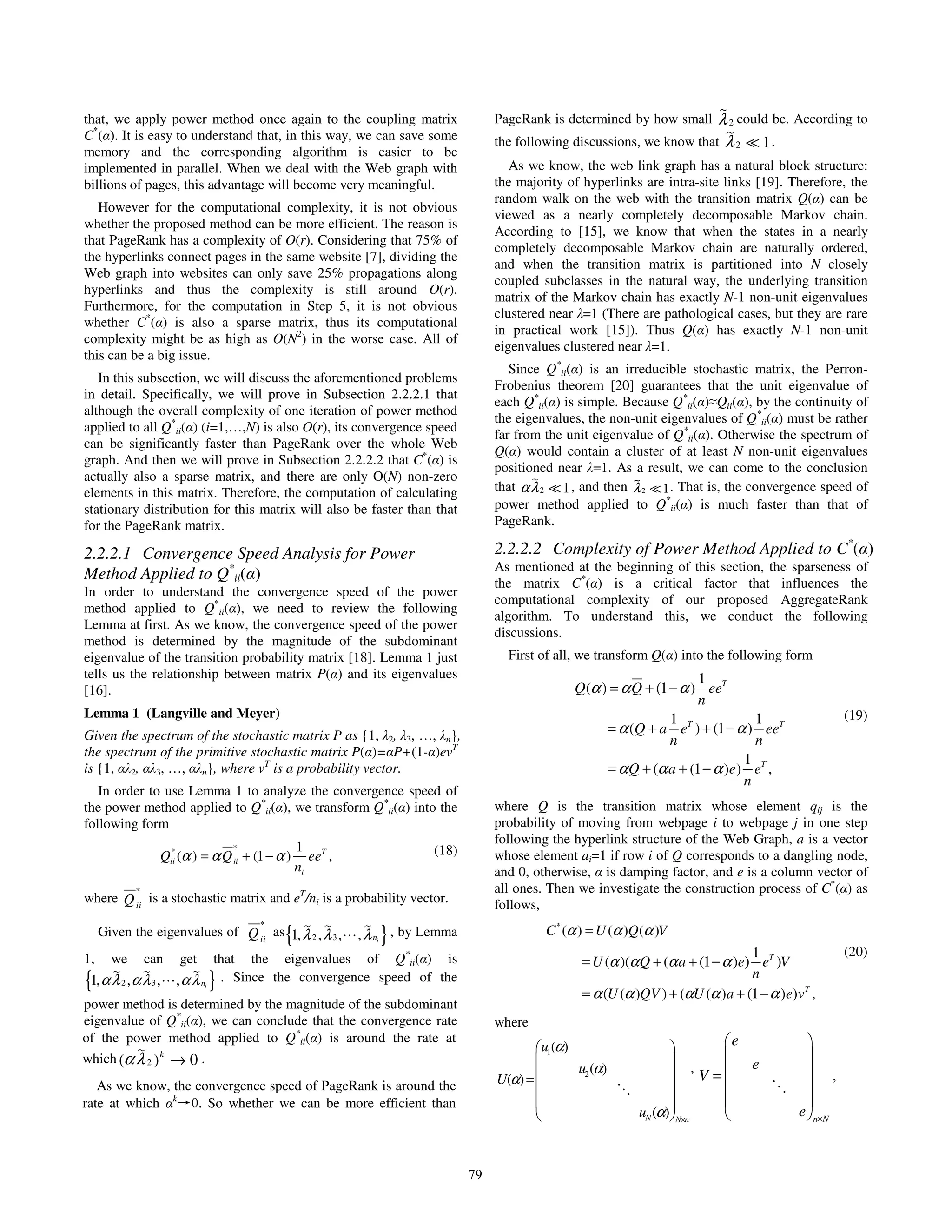 that, we apply power method once again to the coupling matrix                           PageRank is determined by how small    λ 2 could be. According to
C*(α). It is easy to understand that, in this way, we can save some                     the following discussions, we know that λ 2    1.
memory and the corresponding algorithm is easier to be
implemented in parallel. When we deal with the Web graph with                              As we know, the web link graph has a natural block structure:
billions of pages, this advantage will become very meaningful.                          the majority of hyperlinks are intra-site links [19]. Therefore, the
                                                                                        random walk on the web with the transition matrix Q(α) can be
   However for the computational complexity, it is not obvious
                                                                                        viewed as a nearly completely decomposable Markov chain.
whether the proposed method can be more efficient. The reason is
                                                                                        According to [15], we know that when the states in a nearly
that PageRank has a complexity of O(r). Considering that 75% of
                                                                                        completely decomposable Markov chain are naturally ordered,
the hyperlinks connect pages in the same website [7], dividing the
                                                                                        and when the transition matrix is partitioned into N closely
Web graph into websites can only save 25% propagations along
                                                                                        coupled subclasses in the natural way, the underlying transition
hyperlinks and thus the complexity is still around O(r).
                                                                                        matrix of the Markov chain has exactly N-1 non-unit eigenvalues
Furthermore, for the computation in Step 5, it is not obvious
                                                                                        clustered near λ=1 (There are pathological cases, but they are rare
whether C*(α) is also a sparse matrix, thus its computational
                                                                                        in practical work [15]). Thus Q(α) has exactly N-1 non-unit
complexity might be as high as O(N2) in the worse case. All of
                                                                                        eigenvalues clustered near λ=1.
this can be a big issue.
                                                                                           Since Q*ii(α) is an irreducible stochastic matrix, the Perron-
   In this subsection, we will discuss the aforementioned problems
                                                                                        Frobenius theorem [20] guarantees that the unit eigenvalue of
in detail. Specifically, we will prove in Subsection 2.2.2.1 that
                                                                                        each Q*ii(α) is simple. Because Q*ii(α)≈Qii(α), by the continuity of
although the overall complexity of one iteration of power method
                                                                                        the eigenvalues, the non-unit eigenvalues of Q*ii(α) must be rather
applied to all Q*ii(α) (i=1,…,N) is also O(r), its convergence speed
                                                                                        far from the unit eigenvalue of Q*ii(α). Otherwise the spectrum of
can be significantly faster than PageRank over the whole Web
                                                                                        Q(α) would contain a cluster of at least N non-unit eigenvalues
graph. And then we will prove in Subsection 2.2.2.2 that C*(α) is
                                                                                        positioned near λ=1. As a result, we can come to the conclusion
actually also a sparse matrix, and there are only O(N) non-zero
elements in this matrix. Therefore, the computation of calculating                      that α λ 2 1 , and then λ 2 1 . That is, the convergence speed of
stationary distribution for this matrix will also be faster than that                   power method applied to Q*ii(α) is much faster than that of
for the PageRank matrix.                                                                PageRank.

2.2.2.1 Convergence Speed Analysis for Power                                            2.2.2.2 Complexity of Power Method Applied to C*(α)
                                                                                        As mentioned at the beginning of this section, the sparseness of
Method Applied to Q*ii(α)
                                                                                        the matrix C*(α) is a critical factor that influences the
In order to understand the convergence speed of the power
                                                                                        computational complexity of our proposed AggregateRank
method applied to Q*ii(α), we need to review the following
                                                                                        algorithm. To understand this, we conduct the following
Lemma at first. As we know, the convergence speed of the power
                                                                                        discussions.
method is determined by the magnitude of the subdominant
eigenvalue of the transition probability matrix [18]. Lemma 1 just                        First of all, we transform Q(α) into the following form
tells us the relationship between matrix P(α) and its eigenvalues                                                            1
[16].                                                                                                 Q (α ) = α Q + (1 − α ) eeT
                                                                                                                             n
Lemma 1 (Langville and Meyer)                                                                                           1 T             1               (19)
Given the spectrum of the stochastic matrix P as {1, λ2, λ3, …, λn},                                        = α (Q + a e ) + (1 − α ) eeT
                                                                                                                        n               n
the spectrum of the primitive stochastic matrix P(α)=αP+(1-α)evT
                                                                                                                                      1 T
is {1, αλ2, αλ3, …, αλn}, where vT is a probability vector.                                                 = α Q + (α a + (1 − α )e ) e ,
                                                                                                                                      n
   In order to use Lemma 1 to analyze the convergence speed of
the power method applied to Q*ii(α), we transform Q*ii(α) into the                      where Q is the transition matrix whose element qij is the
following form                                                                          probability of moving from webpage i to webpage j in one step
                                                                                        following the hyperlink structure of the Web Graph, a is a vector
                       *             *               1 T                    (18)
                      Qii (α ) = α Q ii + (1 − α )      ee ,                            whose element ai=1 if row i of Q corresponds to a dangling node,
                                                     ni                                 and 0, otherwise, α is damping factor, and e is a column vector of
             *                                                                          all ones. Then we investigate the construction process of C*(α) as
where Q ii is a stochastic matrix and eT/ni is a probability vector.                    follows,
                                           *
                                                {
     Given the eigenvalues of Q ii as 1, λ 2 , λ 3 ,              }
                                                               , λ ni , by Lemma                 C * (α ) = U (α )Q(α )V
                                                                                                                                       1                (20)
1,     we        can      get    that the eigenvalues of Q*ii(α) is                                    = U (α )(α Q + (α a + (1 − α )e) eT )V
                                                                                                                                       n
{1, α λ , α λ ,
         2        3             }
                         , α λ ni . Since the convergence speed of the
                                                                                                       = α (U (α )QV ) + (αU (α )a + (1 − α )e)vT ,
power method is determined by the magnitude of the subdominant
eigenvalue of Q*ii(α), we can conclude that the convergence rate                        where
of the power method applied to Q*ii(α) is around the rate at                                                                     e              
                                                                                               u1(α)                    
which (α λ 2 ) k → 0 .                                                                                                   ,                    
                                                                                                      u2 (α)                        e
                                                                                        U(α) =                              V =                ,
   As we know, the convergence speed of PageRank is around the                                                                                
rate at which αk→0. So whether we can be more efficient than                                                                                  
                                                                                                                 uN (α) N×n                 e n×N


                                                                                   79
 