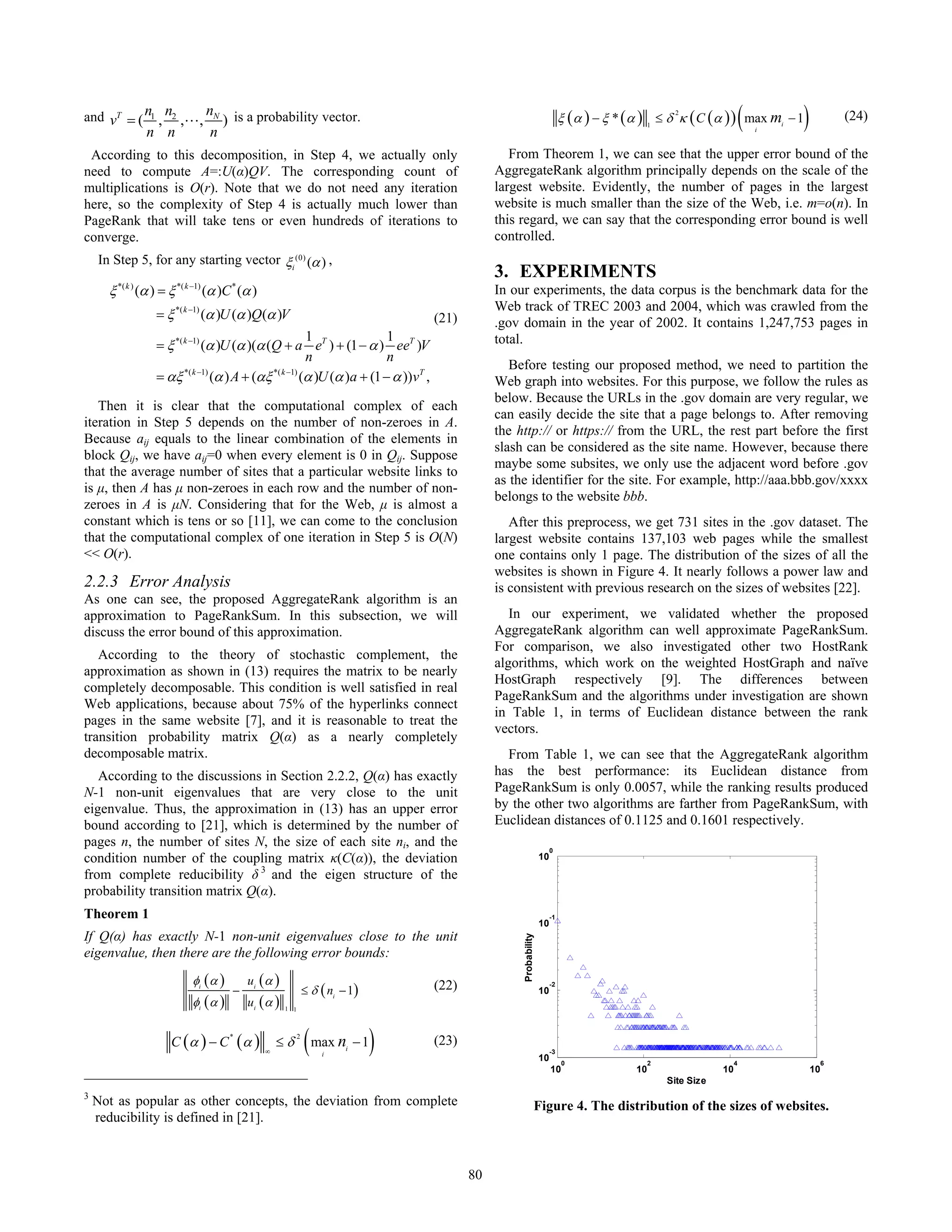 and vT = ( n1 , n2 ,L, nN ) is a probability vector.
               n n                 n
                                                                                                                                                      2
                                                                                                                                                                          (
                                                                                                                             ξ (α ) − ξ * (α ) 1 ≤ δ κ ( C (α ) ) max mi − 1
                                                                                                                                                                              i
                                                                                                                                                                                  )            (24)

 According to this decomposition, in Step 4, we actually only                                      From Theorem 1, we can see that the upper error bound of the
need to compute A=:U(α)QV. The corresponding count of                                           AggregateRank algorithm principally depends on the scale of the
multiplications is O(r). Note that we do not need any iteration                                 largest website. Evidently, the number of pages in the largest
here, so the complexity of Step 4 is actually much lower than                                   website is much smaller than the size of the Web, i.e. m=o(n). In
PageRank that will take tens or even hundreds of iterations to                                  this regard, we can say that the corresponding error bound is well
converge.                                                                                       controlled.
    In Step 5, for any starting vector ξi (0) (α ) ,
                                                                                                3. EXPERIMENTS
      ξ *( k ) (α ) = ξ *( k −1) (α )C * (α )                                                   In our experiments, the data corpus is the benchmark data for the
                                                                                                Web track of TREC 2003 and 2004, which was crawled from the
                  =ξ   *( k −1)
                                  (α )U (α )Q(α )V                                  (21)        .gov domain in the year of 2002. It contains 1,247,753 pages in
                                                       1                1                       total.
                  = ξ *( k −1) (α )U (α )(α (Q + a eT ) + (1 − α ) eeT )V
                                                       n                n
                                                                                                   Before testing our proposed method, we need to partition the
                  = αξ *( k −1) (α ) A + (αξ *( k −1) (α )U (α )a + (1 − α ))vT ,               Web graph into websites. For this purpose, we follow the rules as
                                                                                                below. Because the URLs in the .gov domain are very regular, we
   Then it is clear that the computational complex of each
                                                                                                can easily decide the site that a page belongs to. After removing
iteration in Step 5 depends on the number of non-zeroes in A.
                                                                                                the http:// or https:// from the URL, the rest part before the first
Because aij equals to the linear combination of the elements in
                                                                                                slash can be considered as the site name. However, because there
block Qij, we have aij=0 when every element is 0 in Qij. Suppose
                                                                                                maybe some subsites, we only use the adjacent word before .gov
that the average number of sites that a particular website links to
                                                                                                as the identifier for the site. For example, http://aaa.bbb.gov/xxxx
is μ, then A has μ non-zeroes in each row and the number of non-
                                                                                                belongs to the website bbb.
zeroes in A is μN. Considering that for the Web, μ is almost a
constant which is tens or so [11], we can come to the conclusion                                   After this preprocess, we get 731 sites in the .gov dataset. The
that the computational complex of one iteration in Step 5 is O(N)                               largest website contains 137,103 web pages while the smallest
<< O(r).                                                                                        one contains only 1 page. The distribution of the sizes of all the
                                                                                                websites is shown in Figure 4. It nearly follows a power law and
2.2.3 Error Analysis                                                                            is consistent with previous research on the sizes of websites [22].
As one can see, the proposed AggregateRank algorithm is an
approximation to PageRankSum. In this subsection, we will                                          In our experiment, we validated whether the proposed
discuss the error bound of this approximation.                                                  AggregateRank algorithm can well approximate PageRankSum.
                                                                                                For comparison, we also investigated other two HostRank
   According to the theory of stochastic complement, the
                                                                                                algorithms, which work on the weighted HostGraph and naïve
approximation as shown in (13) requires the matrix to be nearly
                                                                                                HostGraph respectively [9]. The differences between
completely decomposable. This condition is well satisfied in real
                                                                                                PageRankSum and the algorithms under investigation are shown
Web applications, because about 75% of the hyperlinks connect
                                                                                                in Table 1, in terms of Euclidean distance between the rank
pages in the same website [7], and it is reasonable to treat the
                                                                                                vectors.
transition probability matrix Q(α) as a nearly completely
decomposable matrix.                                                                              From Table 1, we can see that the AggregateRank algorithm
   According to the discussions in Section 2.2.2, Q(α) has exactly                              has the best performance: its Euclidean distance from
N-1 non-unit eigenvalues that are very close to the unit                                        PageRankSum is only 0.0057, while the ranking results produced
eigenvalue. Thus, the approximation in (13) has an upper error                                  by the other two algorithms are farther from PageRankSum, with
bound according to [21], which is determined by the number of                                   Euclidean distances of 0.1125 and 0.1601 respectively.
pages n, the number of sites N, the size of each site ni, and the                                                       0
condition number of the coupling matrix κ(C(α)), the deviation                                                     10
from complete reducibility δ 3 and the eigen structure of the
probability transition matrix Q(α).
Theorem 1                                                                                                               -1
                                                                                                                   10
If Q(α) has exactly N-1 non-unit eigenvalues close to the unit
                                                                                                     Probability




eigenvalue, then there are the following error bounds:
                            φi (α )        ui (α )                                  (22)
                                                               ≤ δ ( ni − 1)
                                                                                                                        -2
                                       −                                                                           10
                            φi (α )        ui (α )   1 1




                      C (α ) − C (α )
                                       *

                                                ∞
                                                    ≤δ
                                                           2
                                                               ( max n − 1)
                                                                   i
                                                                         i
                                                                                    (23)
                                                                                                                   10
                                                                                                                        -3
                                                                                                                             0                   2                    4                    6
                                                                                                                        10                  10                   10                   10
                                                                                                                                                     Site Size
3
    Not as popular as other concepts, the deviation from complete                                              Figure 4. The distribution of the sizes of websites.
    reducibility is defined in [21].



                                                                                           80
 