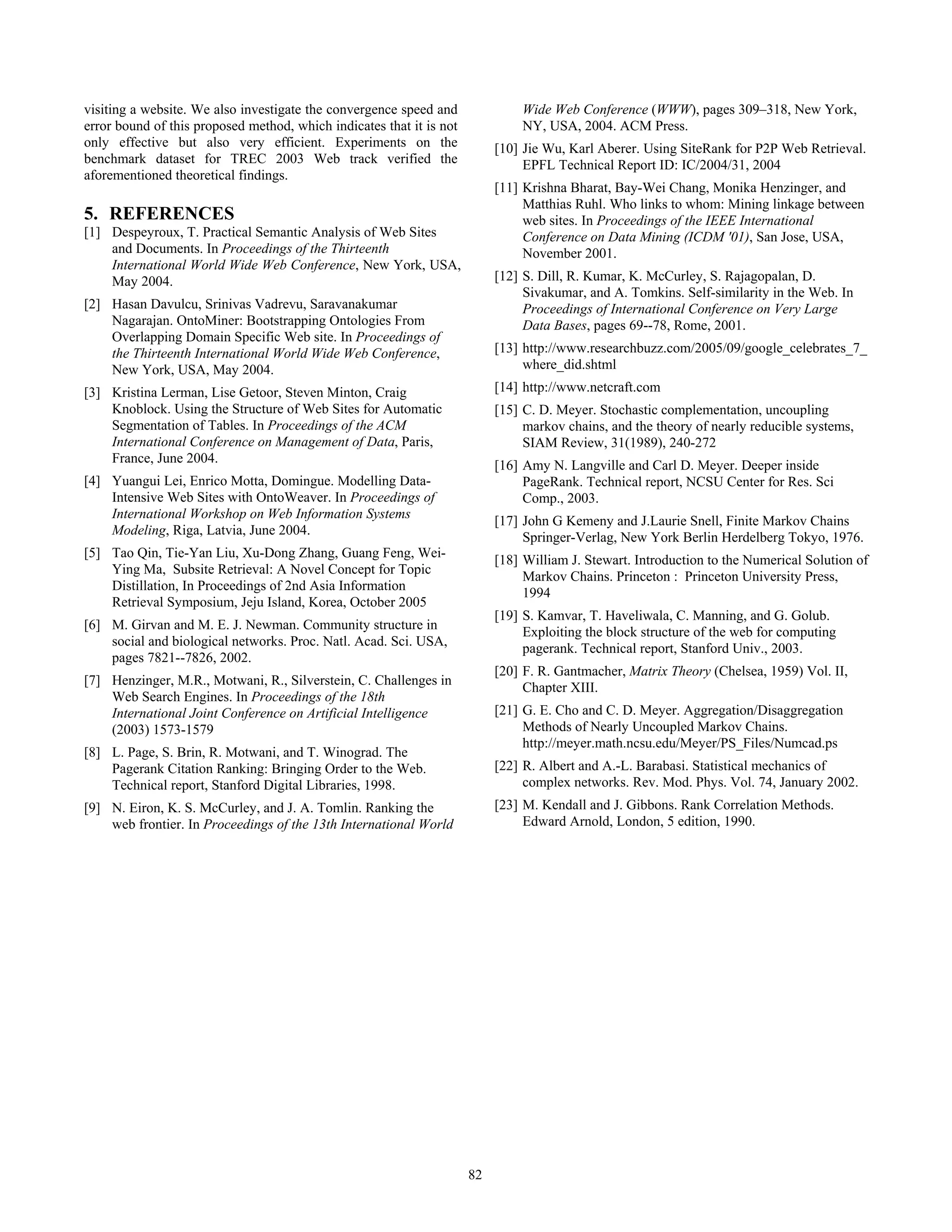 visiting a website. We also investigate the convergence speed and              Wide Web Conference (WWW), pages 309–318, New York,
error bound of this proposed method, which indicates that it is not            NY, USA, 2004. ACM Press.
only effective but also very efficient. Experiments on the                 [10] Jie Wu, Karl Aberer. Using SiteRank for P2P Web Retrieval.
benchmark dataset for TREC 2003 Web track verified the                          EPFL Technical Report ID: IC/2004/31, 2004
aforementioned theoretical findings.
                                                                           [11] Krishna Bharat, Bay-Wei Chang, Monika Henzinger, and
                                                                                Matthias Ruhl. Who links to whom: Mining linkage between
5. REFERENCES                                                                   web sites. In Proceedings of the IEEE International
[1] Despeyroux, T. Practical Semantic Analysis of Web Sites                     Conference on Data Mining (ICDM '01), San Jose, USA,
    and Documents. In Proceedings of the Thirteenth                             November 2001.
    International World Wide Web Conference, New York, USA,
    May 2004.                                                              [12] S. Dill, R. Kumar, K. McCurley, S. Rajagopalan, D.
                                                                                Sivakumar, and A. Tomkins. Self-similarity in the Web. In
[2] Hasan Davulcu, Srinivas Vadrevu, Saravanakumar                              Proceedings of International Conference on Very Large
    Nagarajan. OntoMiner: Bootstrapping Ontologies From                         Data Bases, pages 69--78, Rome, 2001.
    Overlapping Domain Specific Web site. In Proceedings of
    the Thirteenth International World Wide Web Conference,                [13] http://www.researchbuzz.com/2005/09/google_celebrates_7_
    New York, USA, May 2004.                                                    where_did.shtml
[3] Kristina Lerman, Lise Getoor, Steven Minton, Craig                     [14] http://www.netcraft.com
    Knoblock. Using the Structure of Web Sites for Automatic               [15] C. D. Meyer. Stochastic complementation, uncoupling
    Segmentation of Tables. In Proceedings of the ACM                           markov chains, and the theory of nearly reducible systems,
    International Conference on Management of Data, Paris,                      SIAM Review, 31(1989), 240-272
    France, June 2004.
                                                                           [16] Amy N. Langville and Carl D. Meyer. Deeper inside
[4] Yuangui Lei, Enrico Motta, Domingue. Modelling Data-                        PageRank. Technical report, NCSU Center for Res. Sci
    Intensive Web Sites with OntoWeaver. In Proceedings of                      Comp., 2003.
    International Workshop on Web Information Systems
                                                                           [17] John G Kemeny and J.Laurie Snell, Finite Markov Chains
    Modeling, Riga, Latvia, June 2004.
                                                                                Springer-Verlag, New York Berlin Herdelberg Tokyo, 1976.
[5] Tao Qin, Tie-Yan Liu, Xu-Dong Zhang, Guang Feng, Wei-
                                                                           [18] William J. Stewart. Introduction to the Numerical Solution of
    Ying Ma, Subsite Retrieval: A Novel Concept for Topic
                                                                                Markov Chains. Princeton : Princeton University Press,
    Distillation, In Proceedings of 2nd Asia Information
                                                                                1994
    Retrieval Symposium, Jeju Island, Korea, October 2005
                                                                           [19] S. Kamvar, T. Haveliwala, C. Manning, and G. Golub.
[6] M. Girvan and M. E. J. Newman. Community structure in
                                                                                Exploiting the block structure of the web for computing
    social and biological networks. Proc. Natl. Acad. Sci. USA,
                                                                                pagerank. Technical report, Stanford Univ., 2003.
    pages 7821--7826, 2002.
                                                                           [20] F. R. Gantmacher, Matrix Theory (Chelsea, 1959) Vol. II,
[7] Henzinger, M.R., Motwani, R., Silverstein, C. Challenges in
                                                                                Chapter XIII.
    Web Search Engines. In Proceedings of the 18th
    International Joint Conference on Artificial Intelligence              [21] G. E. Cho and C. D. Meyer. Aggregation/Disaggregation
    (2003) 1573-1579                                                            Methods of Nearly Uncoupled Markov Chains.
                                                                                http://meyer.math.ncsu.edu/Meyer/PS_Files/Numcad.ps
[8] L. Page, S. Brin, R. Motwani, and T. Winograd. The
    Pagerank Citation Ranking: Bringing Order to the Web.                  [22] R. Albert and A.-L. Barabasi. Statistical mechanics of
    Technical report, Stanford Digital Libraries, 1998.                         complex networks. Rev. Mod. Phys. Vol. 74, January 2002.
[9] N. Eiron, K. S. McCurley, and J. A. Tomlin. Ranking the                [23] M. Kendall and J. Gibbons. Rank Correlation Methods.
    web frontier. In Proceedings of the 13th International World                Edward Arnold, London, 5 edition, 1990.




                                                                      82
 