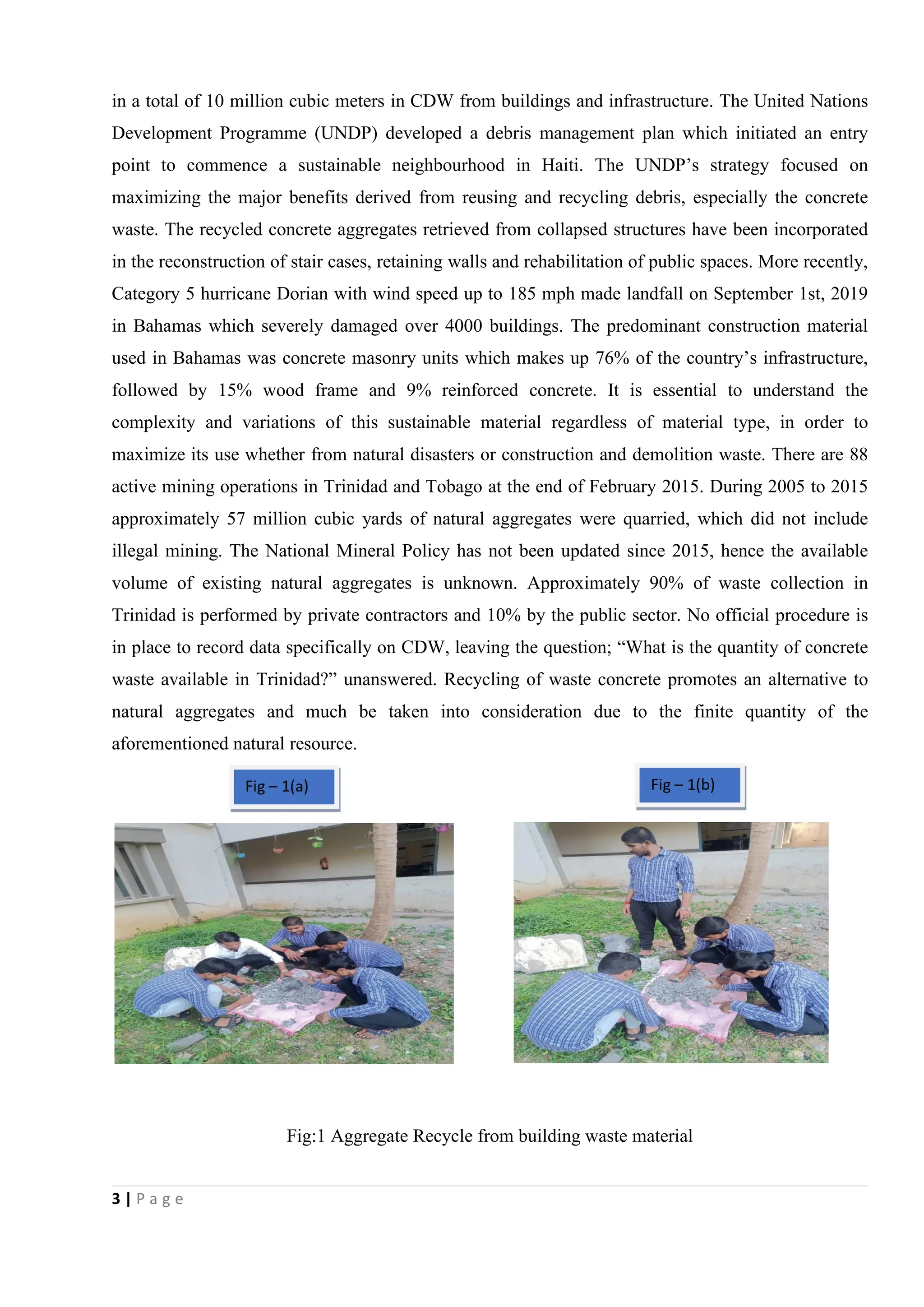 3 | P a g e
in a total of 10 million cubic meters in CDW from buildings and infrastructure. The United Nations
Development Programme (UNDP) developed a debris management plan which initiated an entry
point to commence a sustainable neighbourhood in Haiti. The UNDP’s strategy focused on
maximizing the major benefits derived from reusing and recycling debris, especially the concrete
waste. The recycled concrete aggregates retrieved from collapsed structures have been incorporated
in the reconstruction of stair cases, retaining walls and rehabilitation of public spaces. More recently,
Category 5 hurricane Dorian with wind speed up to 185 mph made landfall on September 1st, 2019
in Bahamas which severely damaged over 4000 buildings. The predominant construction material
used in Bahamas was concrete masonry units which makes up 76% of the country’s infrastructure,
followed by 15% wood frame and 9% reinforced concrete. It is essential to understand the
complexity and variations of this sustainable material regardless of material type, in order to
maximize its use whether from natural disasters or construction and demolition waste. There are 88
active mining operations in Trinidad and Tobago at the end of February 2015. During 2005 to 2015
approximately 57 million cubic yards of natural aggregates were quarried, which did not include
illegal mining. The National Mineral Policy has not been updated since 2015, hence the available
volume of existing natural aggregates is unknown. Approximately 90% of waste collection in
Trinidad is performed by private contractors and 10% by the public sector. No official procedure is
in place to record data specifically on CDW, leaving the question; “What is the quantity of concrete
waste available in Trinidad?” unanswered. Recycling of waste concrete promotes an alternative to
natural aggregates and much be taken into consideration due to the finite quantity of the
aforementioned natural resource.
Fig:1 Aggregate Recycle from building waste material
 