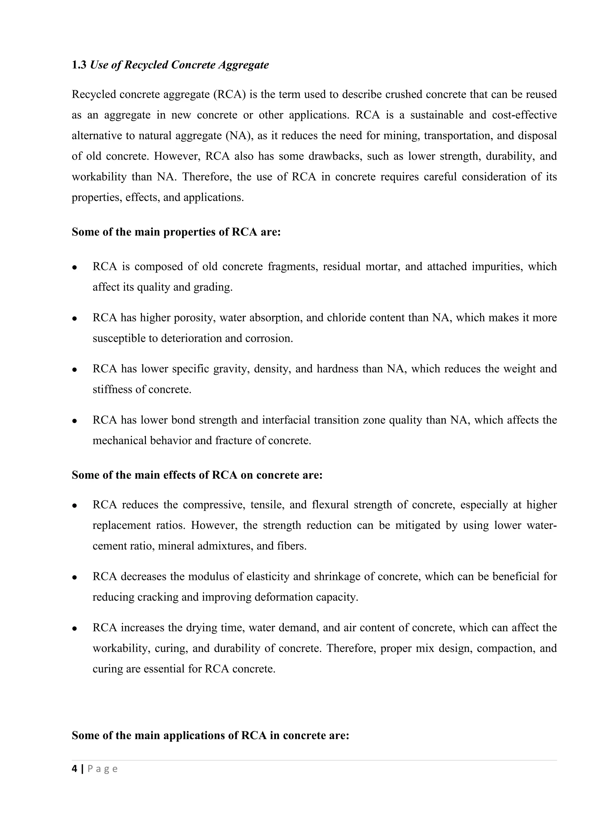 4 | P a g e
1.3 Use of Recycled Concrete Aggregate
Recycled concrete aggregate (RCA) is the term used to describe crushed concrete that can be reused
as an aggregate in new concrete or other applications. RCA is a sustainable and cost-effective
alternative to natural aggregate (NA), as it reduces the need for mining, transportation, and disposal
of old concrete. However, RCA also has some drawbacks, such as lower strength, durability, and
workability than NA. Therefore, the use of RCA in concrete requires careful consideration of its
properties, effects, and applications.
Some of the main properties of RCA are:
 RCA is composed of old concrete fragments, residual mortar, and attached impurities, which
affect its quality and grading.
 RCA has higher porosity, water absorption, and chloride content than NA, which makes it more
susceptible to deterioration and corrosion.
 RCA has lower specific gravity, density, and hardness than NA, which reduces the weight and
stiffness of concrete.
 RCA has lower bond strength and interfacial transition zone quality than NA, which affects the
mechanical behavior and fracture of concrete.
Some of the main effects of RCA on concrete are:
 RCA reduces the compressive, tensile, and flexural strength of concrete, especially at higher
replacement ratios. However, the strength reduction can be mitigated by using lower water-
cement ratio, mineral admixtures, and fibers.
 RCA decreases the modulus of elasticity and shrinkage of concrete, which can be beneficial for
reducing cracking and improving deformation capacity.
 RCA increases the drying time, water demand, and air content of concrete, which can affect the
workability, curing, and durability of concrete. Therefore, proper mix design, compaction, and
curing are essential for RCA concrete.
Some of the main applications of RCA in concrete are:
 