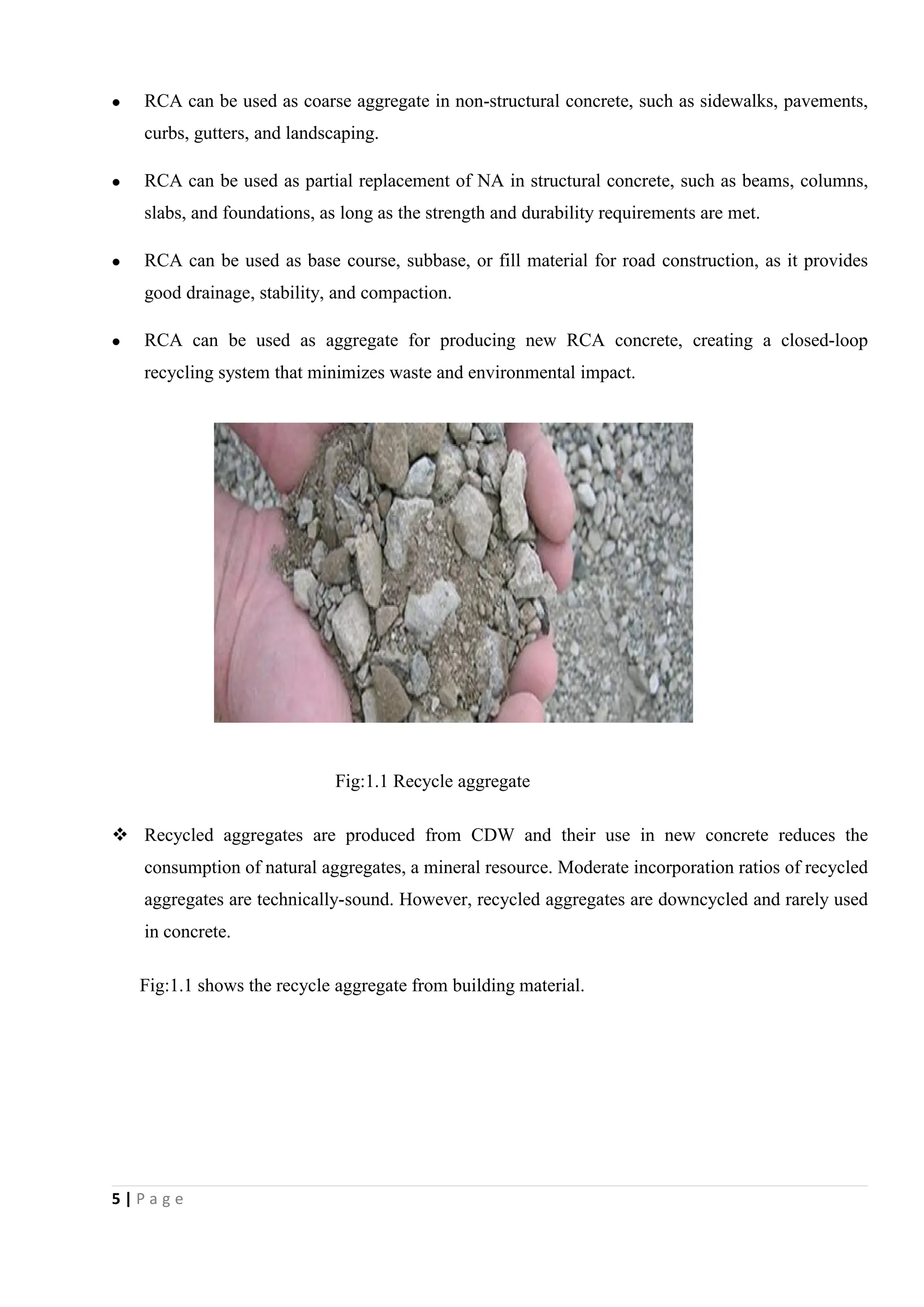 5 | P a g e
 RCA can be used as coarse aggregate in non-structural concrete, such as sidewalks, pavements,
curbs, gutters, and landscaping.
 RCA can be used as partial replacement of NA in structural concrete, such as beams, columns,
slabs, and foundations, as long as the strength and durability requirements are met.
 RCA can be used as base course, subbase, or fill material for road construction, as it provides
good drainage, stability, and compaction.
 RCA can be used as aggregate for producing new RCA concrete, creating a closed-loop
recycling system that minimizes waste and environmental impact.
Fig:1.1 Recycle aggregate
 Recycled aggregates are produced from CDW and their use in new concrete reduces the
consumption of natural aggregates, a mineral resource. Moderate incorporation ratios of recycled
aggregates are technically-sound. However, recycled aggregates are downcycled and rarely used
in concrete.
Fig:1.1 shows the recycle aggregate from building material.
 