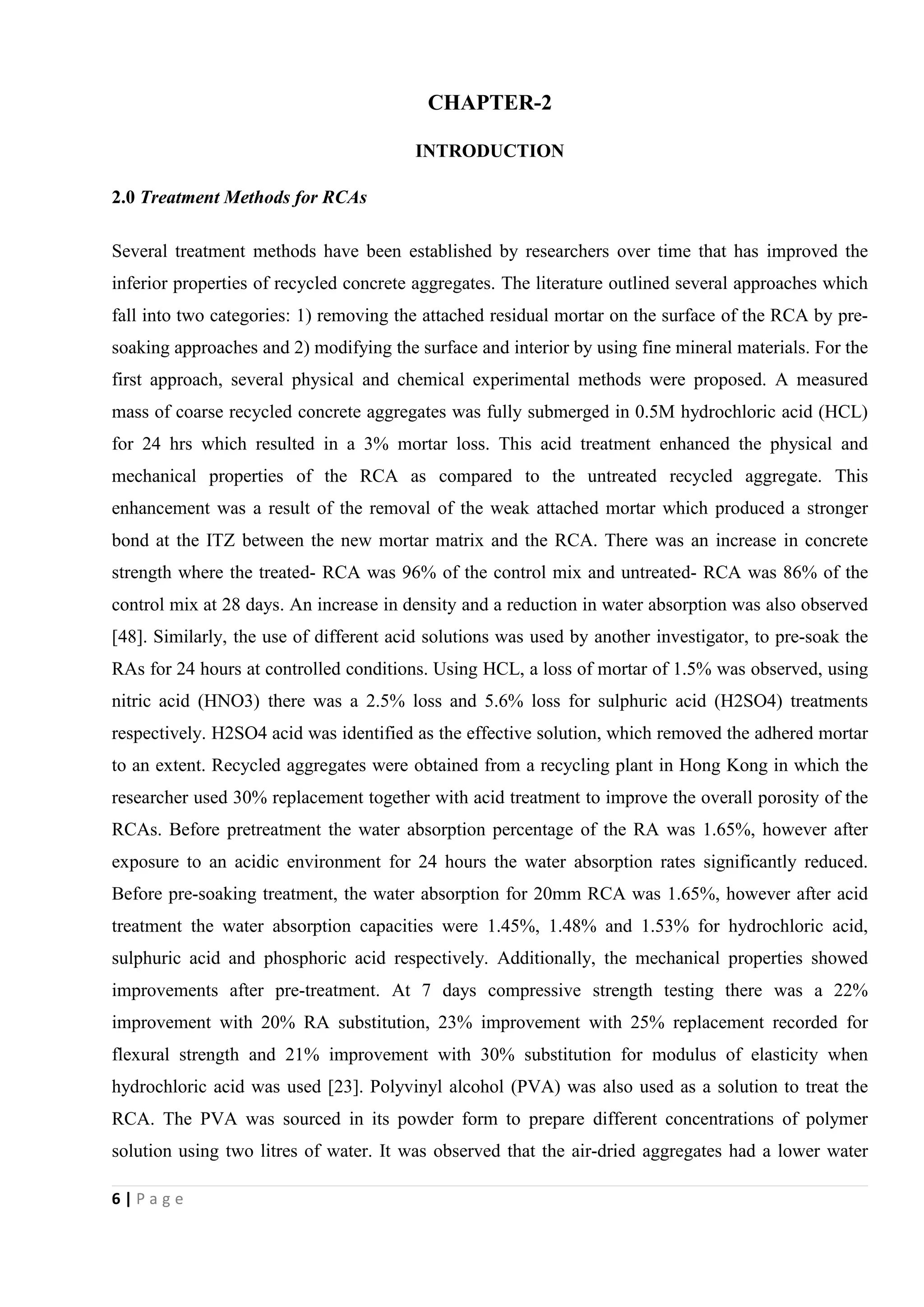 6 | P a g e
CHAPTER-2
INTRODUCTION
2.0 Treatment Methods for RCAs
Several treatment methods have been established by researchers over time that has improved the
inferior properties of recycled concrete aggregates. The literature outlined several approaches which
fall into two categories: 1) removing the attached residual mortar on the surface of the RCA by pre-
soaking approaches and 2) modifying the surface and interior by using fine mineral materials. For the
first approach, several physical and chemical experimental methods were proposed. A measured
mass of coarse recycled concrete aggregates was fully submerged in 0.5M hydrochloric acid (HCL)
for 24 hrs which resulted in a 3% mortar loss. This acid treatment enhanced the physical and
mechanical properties of the RCA as compared to the untreated recycled aggregate. This
enhancement was a result of the removal of the weak attached mortar which produced a stronger
bond at the ITZ between the new mortar matrix and the RCA. There was an increase in concrete
strength where the treated- RCA was 96% of the control mix and untreated- RCA was 86% of the
control mix at 28 days. An increase in density and a reduction in water absorption was also observed
[48]. Similarly, the use of different acid solutions was used by another investigator, to pre-soak the
RAs for 24 hours at controlled conditions. Using HCL, a loss of mortar of 1.5% was observed, using
nitric acid (HNO3) there was a 2.5% loss and 5.6% loss for sulphuric acid (H2SO4) treatments
respectively. H2SO4 acid was identified as the effective solution, which removed the adhered mortar
to an extent. Recycled aggregates were obtained from a recycling plant in Hong Kong in which the
researcher used 30% replacement together with acid treatment to improve the overall porosity of the
RCAs. Before pretreatment the water absorption percentage of the RA was 1.65%, however after
exposure to an acidic environment for 24 hours the water absorption rates significantly reduced.
Before pre-soaking treatment, the water absorption for 20mm RCA was 1.65%, however after acid
treatment the water absorption capacities were 1.45%, 1.48% and 1.53% for hydrochloric acid,
sulphuric acid and phosphoric acid respectively. Additionally, the mechanical properties showed
improvements after pre-treatment. At 7 days compressive strength testing there was a 22%
improvement with 20% RA substitution, 23% improvement with 25% replacement recorded for
flexural strength and 21% improvement with 30% substitution for modulus of elasticity when
hydrochloric acid was used [23]. Polyvinyl alcohol (PVA) was also used as a solution to treat the
RCA. The PVA was sourced in its powder form to prepare different concentrations of polymer
solution using two litres of water. It was observed that the air-dried aggregates had a lower water
 