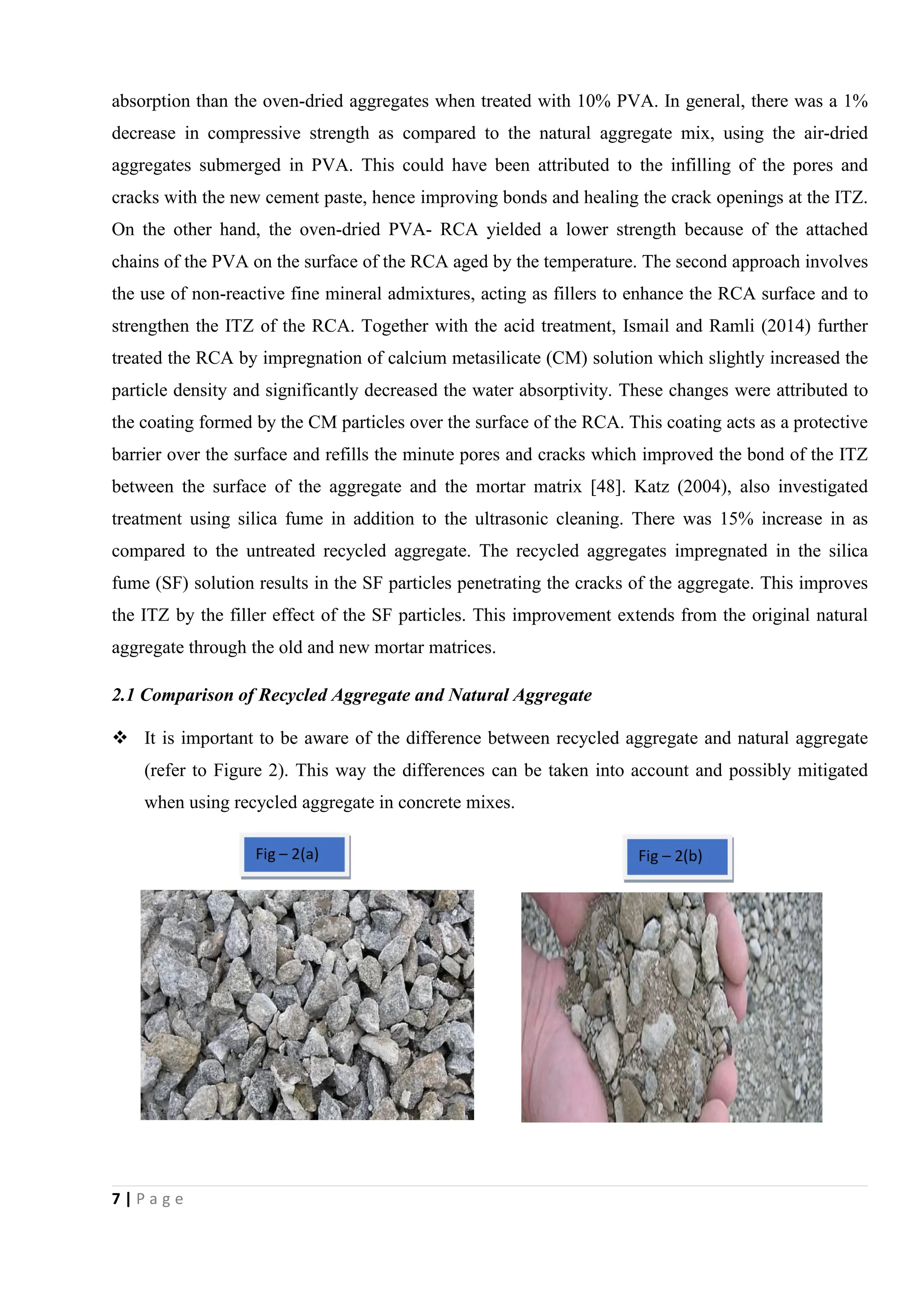 7 | P a g e
absorption than the oven-dried aggregates when treated with 10% PVA. In general, there was a 1%
decrease in compressive strength as compared to the natural aggregate mix, using the air-dried
aggregates submerged in PVA. This could have been attributed to the infilling of the pores and
cracks with the new cement paste, hence improving bonds and healing the crack openings at the ITZ.
On the other hand, the oven-dried PVA- RCA yielded a lower strength because of the attached
chains of the PVA on the surface of the RCA aged by the temperature. The second approach involves
the use of non-reactive fine mineral admixtures, acting as fillers to enhance the RCA surface and to
strengthen the ITZ of the RCA. Together with the acid treatment, Ismail and Ramli (2014) further
treated the RCA by impregnation of calcium metasilicate (CM) solution which slightly increased the
particle density and significantly decreased the water absorptivity. These changes were attributed to
the coating formed by the CM particles over the surface of the RCA. This coating acts as a protective
barrier over the surface and refills the minute pores and cracks which improved the bond of the ITZ
between the surface of the aggregate and the mortar matrix [48]. Katz (2004), also investigated
treatment using silica fume in addition to the ultrasonic cleaning. There was 15% increase in as
compared to the untreated recycled aggregate. The recycled aggregates impregnated in the silica
fume (SF) solution results in the SF particles penetrating the cracks of the aggregate. This improves
the ITZ by the filler effect of the SF particles. This improvement extends from the original natural
aggregate through the old and new mortar matrices.
2.1 Comparison of Recycled Aggregate and Natural Aggregate
 It is important to be aware of the difference between recycled aggregate and natural aggregate
(refer to Figure 2). This way the differences can be taken into account and possibly mitigated
when using recycled aggregate in concrete mixes.
 