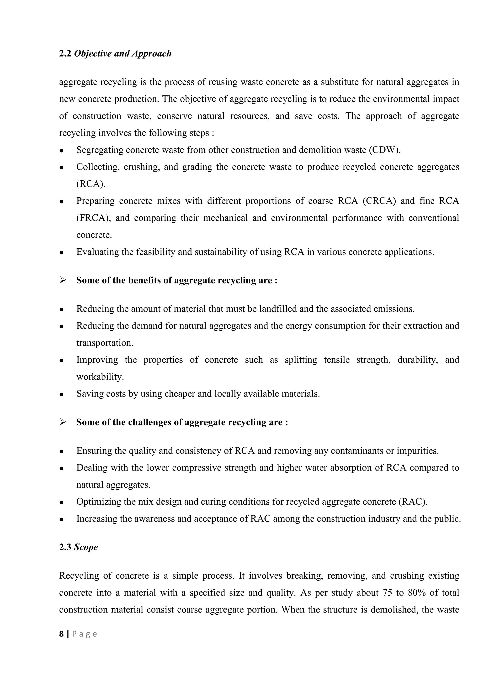 8 | P a g e
2.2 Objective and Approach
aggregate recycling is the process of reusing waste concrete as a substitute for natural aggregates in
new concrete production. The objective of aggregate recycling is to reduce the environmental impact
of construction waste, conserve natural resources, and save costs. The approach of aggregate
recycling involves the following steps :
 Segregating concrete waste from other construction and demolition waste (CDW).
 Collecting, crushing, and grading the concrete waste to produce recycled concrete aggregates
(RCA).
 Preparing concrete mixes with different proportions of coarse RCA (CRCA) and fine RCA
(FRCA), and comparing their mechanical and environmental performance with conventional
concrete.
 Evaluating the feasibility and sustainability of using RCA in various concrete applications.
 Some of the benefits of aggregate recycling are :
 Reducing the amount of material that must be landfilled and the associated emissions.
 Reducing the demand for natural aggregates and the energy consumption for their extraction and
transportation.
 Improving the properties of concrete such as splitting tensile strength, durability, and
workability.
 Saving costs by using cheaper and locally available materials.
 Some of the challenges of aggregate recycling are :
 Ensuring the quality and consistency of RCA and removing any contaminants or impurities.
 Dealing with the lower compressive strength and higher water absorption of RCA compared to
natural aggregates.
 Optimizing the mix design and curing conditions for recycled aggregate concrete (RAC).
 Increasing the awareness and acceptance of RAC among the construction industry and the public.
2.3 Scope
Recycling of concrete is a simple process. It involves breaking, removing, and crushing existing
concrete into a material with a specified size and quality. As per study about 75 to 80% of total
construction material consist coarse aggregate portion. When the structure is demolished, the waste
 
