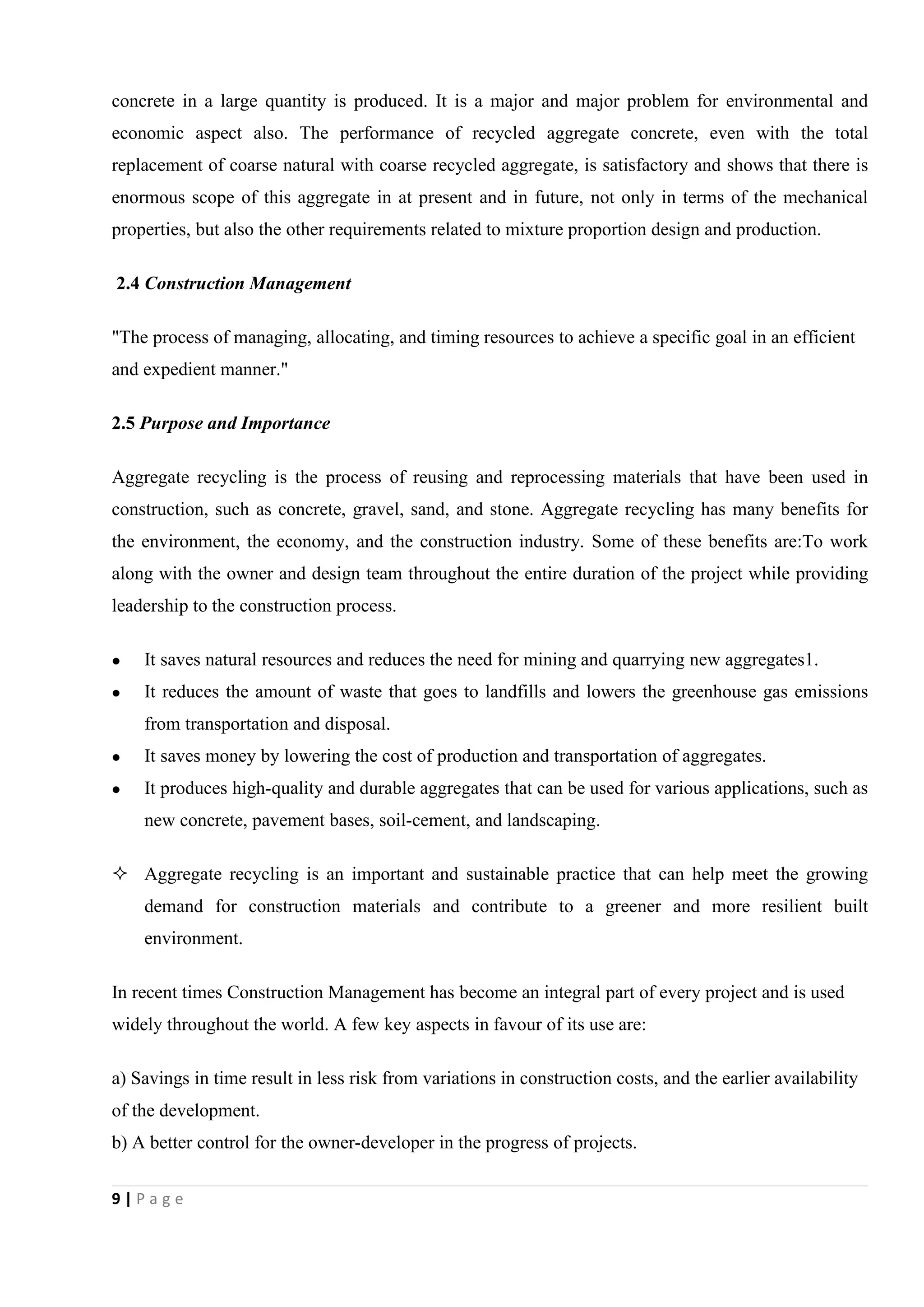 9 | P a g e
concrete in a large quantity is produced. It is a major and major problem for environmental and
economic aspect also. The performance of recycled aggregate concrete, even with the total
replacement of coarse natural with coarse recycled aggregate, is satisfactory and shows that there is
enormous scope of this aggregate in at present and in future, not only in terms of the mechanical
properties, but also the other requirements related to mixture proportion design and production.
2.4 Construction Management
"The process of managing, allocating, and timing resources to achieve a specific goal in an efficient
and expedient manner."
2.5 Purpose and Importance
Aggregate recycling is the process of reusing and reprocessing materials that have been used in
construction, such as concrete, gravel, sand, and stone. Aggregate recycling has many benefits for
the environment, the economy, and the construction industry. Some of these benefits are:To work
along with the owner and design team throughout the entire duration of the project while providing
leadership to the construction process.
 It saves natural resources and reduces the need for mining and quarrying new aggregates1.
 It reduces the amount of waste that goes to landfills and lowers the greenhouse gas emissions
from transportation and disposal.
 It saves money by lowering the cost of production and transportation of aggregates.
 It produces high-quality and durable aggregates that can be used for various applications, such as
new concrete, pavement bases, soil-cement, and landscaping.
 Aggregate recycling is an important and sustainable practice that can help meet the growing
demand for construction materials and contribute to a greener and more resilient built
environment.
In recent times Construction Management has become an integral part of every project and is used
widely throughout the world. A few key aspects in favour of its use are:
a) Savings in time result in less risk from variations in construction costs, and the earlier availability
of the development.
b) A better control for the owner-developer in the progress of projects.
 
