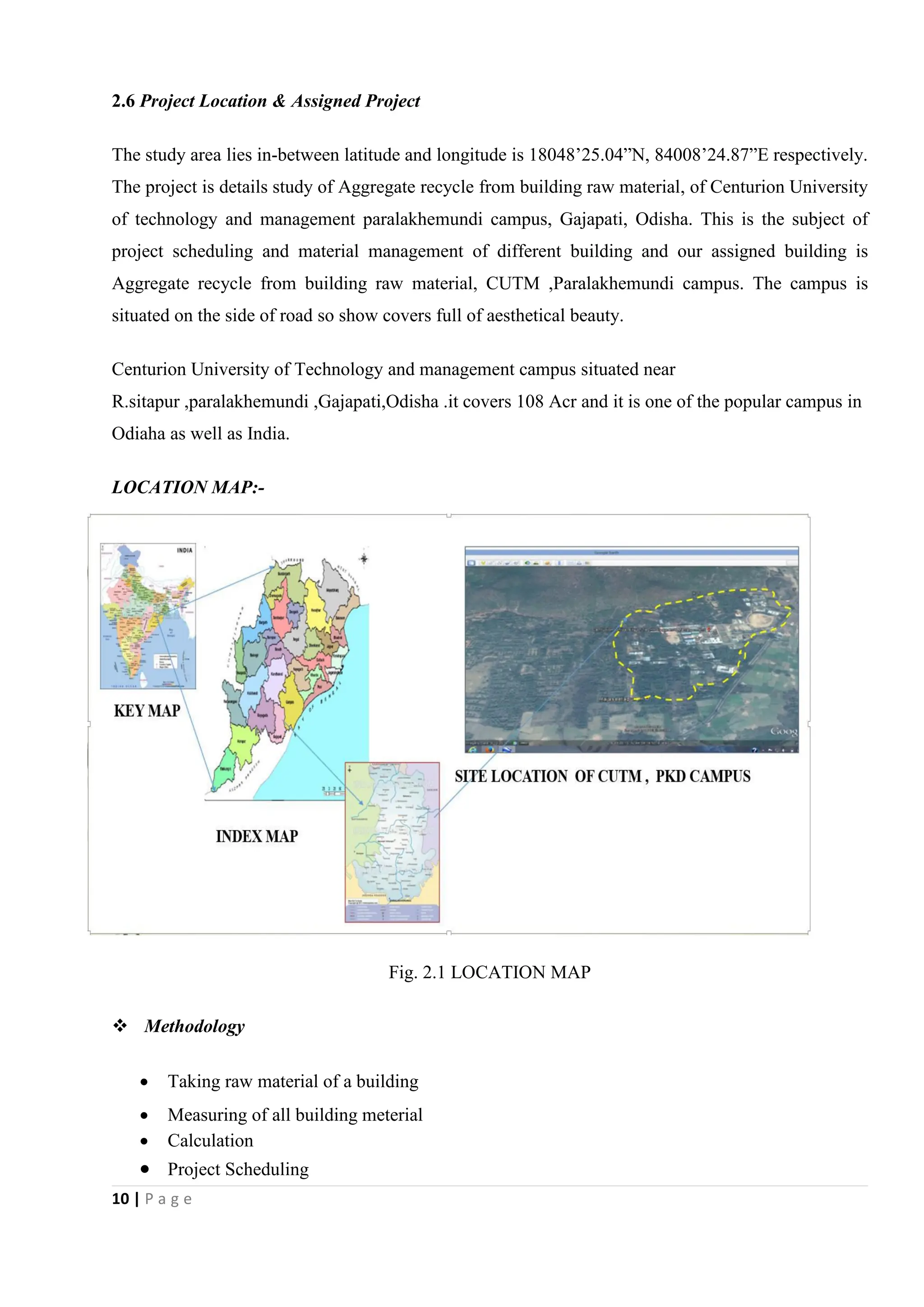 10 | P a g e
2.6 Project Location & Assigned Project
The study area lies in-between latitude and longitude is 18048’25.04”N, 84008’24.87”E respectively.
The project is details study of Aggregate recycle from building raw material, of Centurion University
of technology and management paralakhemundi campus, Gajapati, Odisha. This is the subject of
project scheduling and material management of different building and our assigned building is
Aggregate recycle from building raw material, CUTM ,Paralakhemundi campus. The campus is
situated on the side of road so show covers full of aesthetical beauty.
Centurion University of Technology and management campus situated near
R.sitapur ,paralakhemundi ,Gajapati,Odisha .it covers 108 Acr and it is one of the popular campus in
Odiaha as well as India.
LOCATION MAP:-
Fig. 2.1 LOCATION MAP
 Methodology
 Taking raw material of a building
 Measuring of all building meterial
 Calculation
 Project Scheduling
 