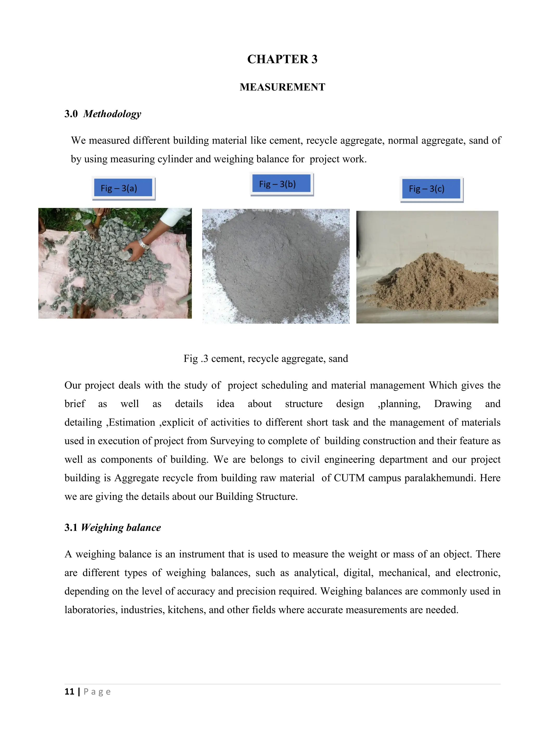 11 | P a g e
CHAPTER 3
MEASUREMENT
3.0 Methodology
We measured different building material like cement, recycle aggregate, normal aggregate, sand of
by using measuring cylinder and weighing balance for project work.
Fig .3 cement, recycle aggregate, sand
Our project deals with the study of project scheduling and material management Which gives the
brief as well as details idea about structure design ,planning, Drawing and
detailing ,Estimation ,explicit of activities to different short task and the management of materials
used in execution of project from Surveying to complete of building construction and their feature as
well as components of building. We are belongs to civil engineering department and our project
building is Aggregate recycle from building raw material of CUTM campus paralakhemundi. Here
we are giving the details about our Building Structure.
3.1 Weighing balance
A weighing balance is an instrument that is used to measure the weight or mass of an object. There
are different types of weighing balances, such as analytical, digital, mechanical, and electronic,
depending on the level of accuracy and precision required. Weighing balances are commonly used in
laboratories, industries, kitchens, and other fields where accurate measurements are needed.
 