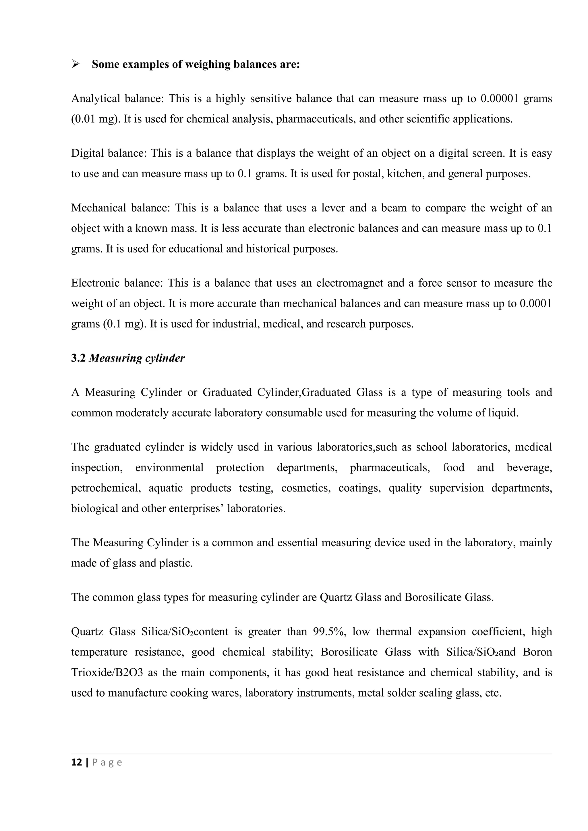 12 | P a g e
 Some examples of weighing balances are:
Analytical balance: This is a highly sensitive balance that can measure mass up to 0.00001 grams
(0.01 mg). It is used for chemical analysis, pharmaceuticals, and other scientific applications.
Digital balance: This is a balance that displays the weight of an object on a digital screen. It is easy
to use and can measure mass up to 0.1 grams. It is used for postal, kitchen, and general purposes.
Mechanical balance: This is a balance that uses a lever and a beam to compare the weight of an
object with a known mass. It is less accurate than electronic balances and can measure mass up to 0.1
grams. It is used for educational and historical purposes.
Electronic balance: This is a balance that uses an electromagnet and a force sensor to measure the
weight of an object. It is more accurate than mechanical balances and can measure mass up to 0.0001
grams (0.1 mg). It is used for industrial, medical, and research purposes.
3.2 Measuring cylinder
A Measuring Cylinder or Graduated Cylinder,Graduated Glass is a type of measuring tools and
common moderately accurate laboratory consumable used for measuring the volume of liquid.
The graduated cylinder is widely used in various laboratories,such as school laboratories, medical
inspection, environmental protection departments, pharmaceuticals, food and beverage,
petrochemical, aquatic products testing, cosmetics, coatings, quality supervision departments,
biological and other enterprises’ laboratories.
The Measuring Cylinder is a common and essential measuring device used in the laboratory, mainly
made of glass and plastic.
The common glass types for measuring cylinder are Quartz Glass and Borosilicate Glass.
Quartz Glass Silica/SiO₂content is greater than 99.5%, low thermal expansion coefficient, high
temperature resistance, good chemical stability; Borosilicate Glass with Silica/SiO₂and Boron
Trioxide/B2O3 as the main components, it has good heat resistance and chemical stability, and is
used to manufacture cooking wares, laboratory instruments, metal solder sealing glass, etc.
 