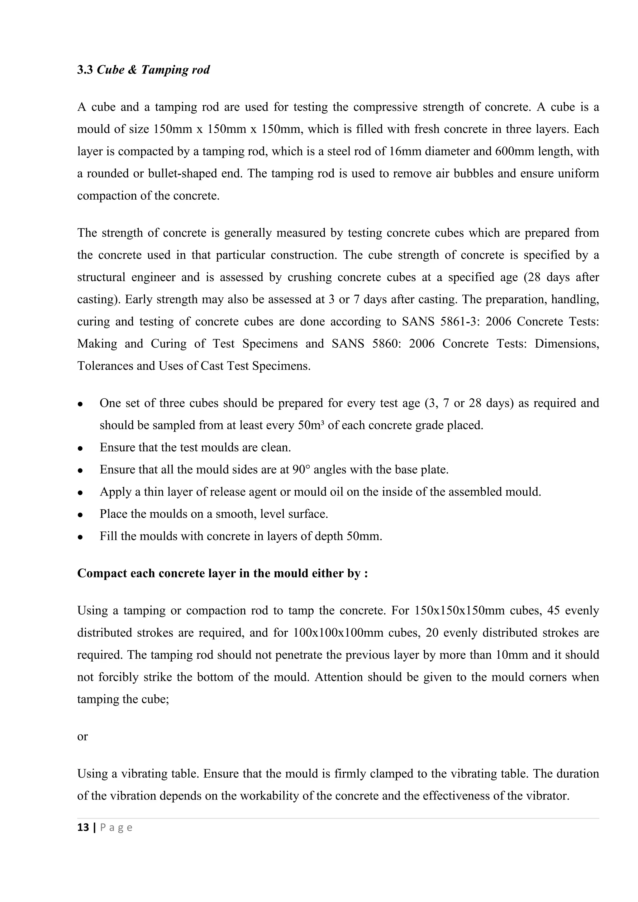 13 | P a g e
3.3 Cube & Tamping rod
A cube and a tamping rod are used for testing the compressive strength of concrete. A cube is a
mould of size 150mm x 150mm x 150mm, which is filled with fresh concrete in three layers. Each
layer is compacted by a tamping rod, which is a steel rod of 16mm diameter and 600mm length, with
a rounded or bullet-shaped end. The tamping rod is used to remove air bubbles and ensure uniform
compaction of the concrete.
The strength of concrete is generally measured by testing concrete cubes which are prepared from
the concrete used in that particular construction. The cube strength of concrete is specified by a
structural engineer and is assessed by crushing concrete cubes at a specified age (28 days after
casting). Early strength may also be assessed at 3 or 7 days after casting. The preparation, handling,
curing and testing of concrete cubes are done according to SANS 5861-3: 2006 Concrete Tests:
Making and Curing of Test Specimens and SANS 5860: 2006 Concrete Tests: Dimensions,
Tolerances and Uses of Cast Test Specimens.
 One set of three cubes should be prepared for every test age (3, 7 or 28 days) as required and
should be sampled from at least every 50m³ of each concrete grade placed.
 Ensure that the test moulds are clean.
 Ensure that all the mould sides are at 90° angles with the base plate.
 Apply a thin layer of release agent or mould oil on the inside of the assembled mould.
 Place the moulds on a smooth, level surface.
 Fill the moulds with concrete in layers of depth 50mm.
Compact each concrete layer in the mould either by :
Using a tamping or compaction rod to tamp the concrete. For 150x150x150mm cubes, 45 evenly
distributed strokes are required, and for 100x100x100mm cubes, 20 evenly distributed strokes are
required. The tamping rod should not penetrate the previous layer by more than 10mm and it should
not forcibly strike the bottom of the mould. Attention should be given to the mould corners when
tamping the cube;
or
Using a vibrating table. Ensure that the mould is firmly clamped to the vibrating table. The duration
of the vibration depends on the workability of the concrete and the effectiveness of the vibrator.
 