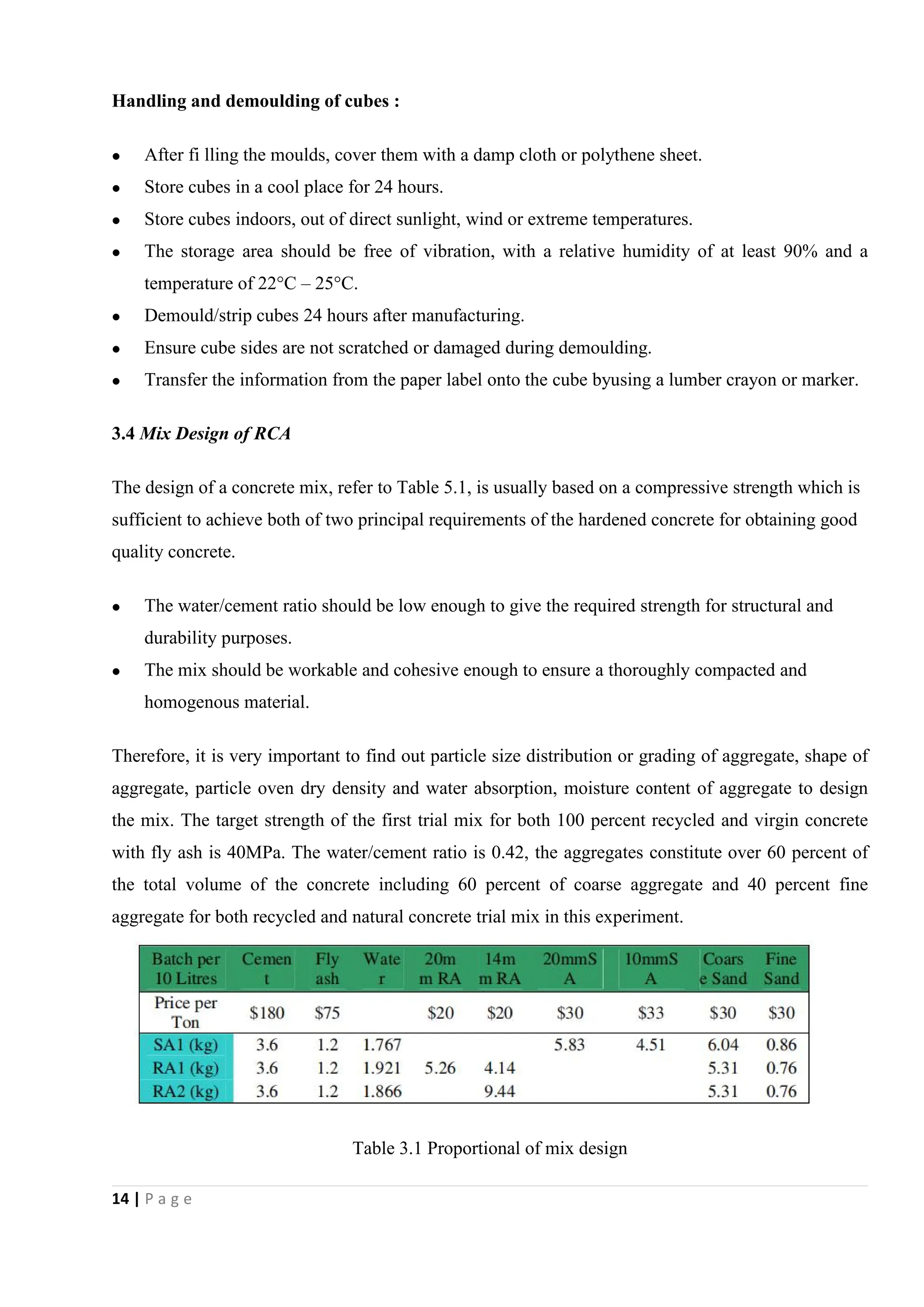14 | P a g e
Handling and demoulding of cubes :
 After fi lling the moulds, cover them with a damp cloth or polythene sheet.
 Store cubes in a cool place for 24 hours.
 Store cubes indoors, out of direct sunlight, wind or extreme temperatures.
 The storage area should be free of vibration, with a relative humidity of at least 90% and a
temperature of 22°C – 25°C.
 Demould/strip cubes 24 hours after manufacturing.
 Ensure cube sides are not scratched or damaged during demoulding.
 Transfer the information from the paper label onto the cube byusing a lumber crayon or marker.
3.4 Mix Design of RCA
The design of a concrete mix, refer to Table 5.1, is usually based on a compressive strength which is
sufficient to achieve both of two principal requirements of the hardened concrete for obtaining good
quality concrete.
 The water/cement ratio should be low enough to give the required strength for structural and
durability purposes.
 The mix should be workable and cohesive enough to ensure a thoroughly compacted and
homogenous material.
Therefore, it is very important to find out particle size distribution or grading of aggregate, shape of
aggregate, particle oven dry density and water absorption, moisture content of aggregate to design
the mix. The target strength of the first trial mix for both 100 percent recycled and virgin concrete
with fly ash is 40MPa. The water/cement ratio is 0.42, the aggregates constitute over 60 percent of
the total volume of the concrete including 60 percent of coarse aggregate and 40 percent fine
aggregate for both recycled and natural concrete trial mix in this experiment.
Table 3.1 Proportional of mix design
 