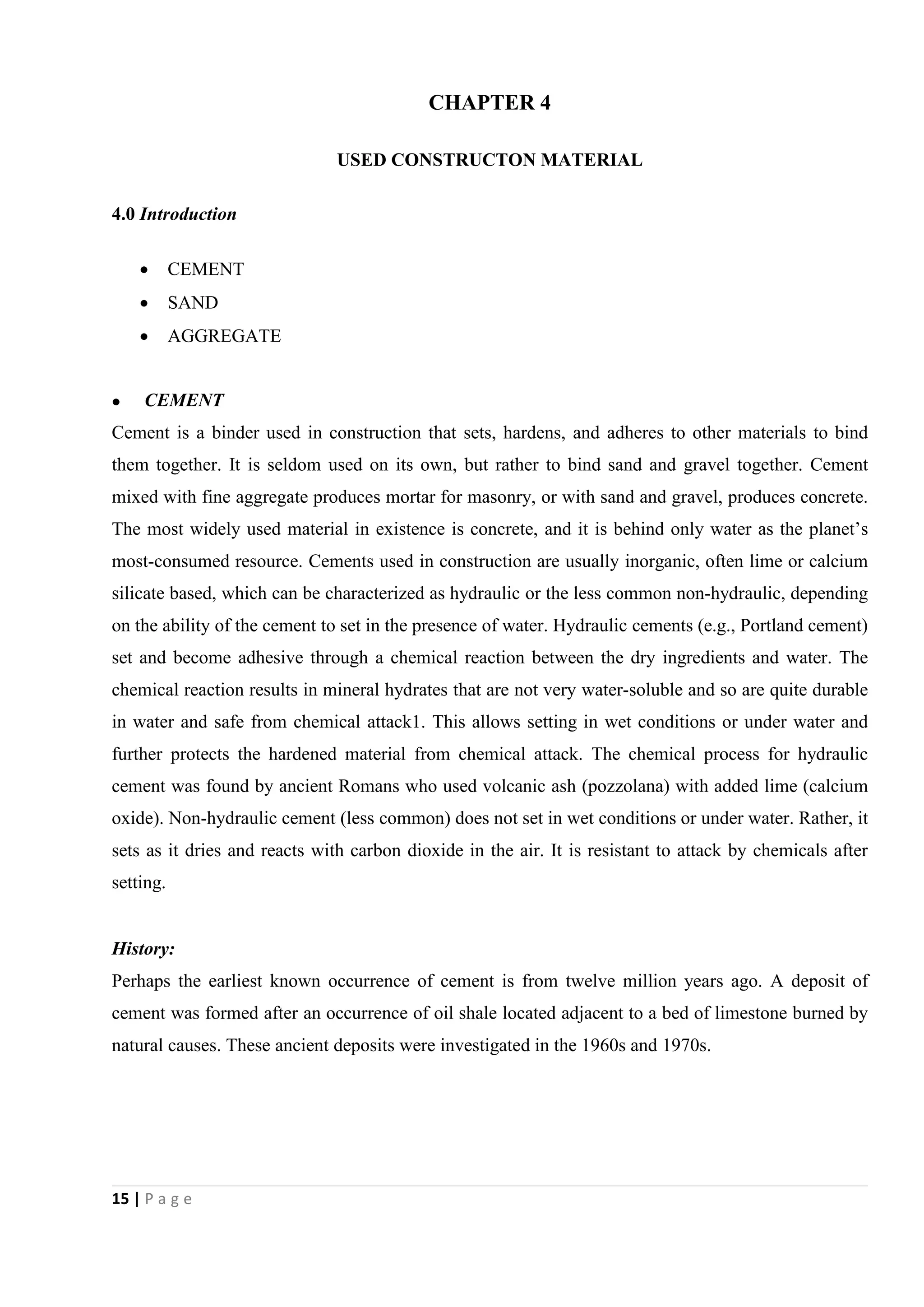15 | P a g e
CHAPTER 4
USED CONSTRUCTON MATERIAL
4.0 Introduction
 CEMENT
 SAND
 AGGREGATE
 CEMENT
Cement is a binder used in construction that sets, hardens, and adheres to other materials to bind
them together. It is seldom used on its own, but rather to bind sand and gravel together. Cement
mixed with fine aggregate produces mortar for masonry, or with sand and gravel, produces concrete.
The most widely used material in existence is concrete, and it is behind only water as the planet’s
most-consumed resource. Cements used in construction are usually inorganic, often lime or calcium
silicate based, which can be characterized as hydraulic or the less common non-hydraulic, depending
on the ability of the cement to set in the presence of water. Hydraulic cements (e.g., Portland cement)
set and become adhesive through a chemical reaction between the dry ingredients and water. The
chemical reaction results in mineral hydrates that are not very water-soluble and so are quite durable
in water and safe from chemical attack1. This allows setting in wet conditions or under water and
further protects the hardened material from chemical attack. The chemical process for hydraulic
cement was found by ancient Romans who used volcanic ash (pozzolana) with added lime (calcium
oxide). Non-hydraulic cement (less common) does not set in wet conditions or under water. Rather, it
sets as it dries and reacts with carbon dioxide in the air. It is resistant to attack by chemicals after
setting.
History:
Perhaps the earliest known occurrence of cement is from twelve million years ago. A deposit of
cement was formed after an occurrence of oil shale located adjacent to a bed of limestone burned by
natural causes. These ancient deposits were investigated in the 1960s and 1970s.
 
