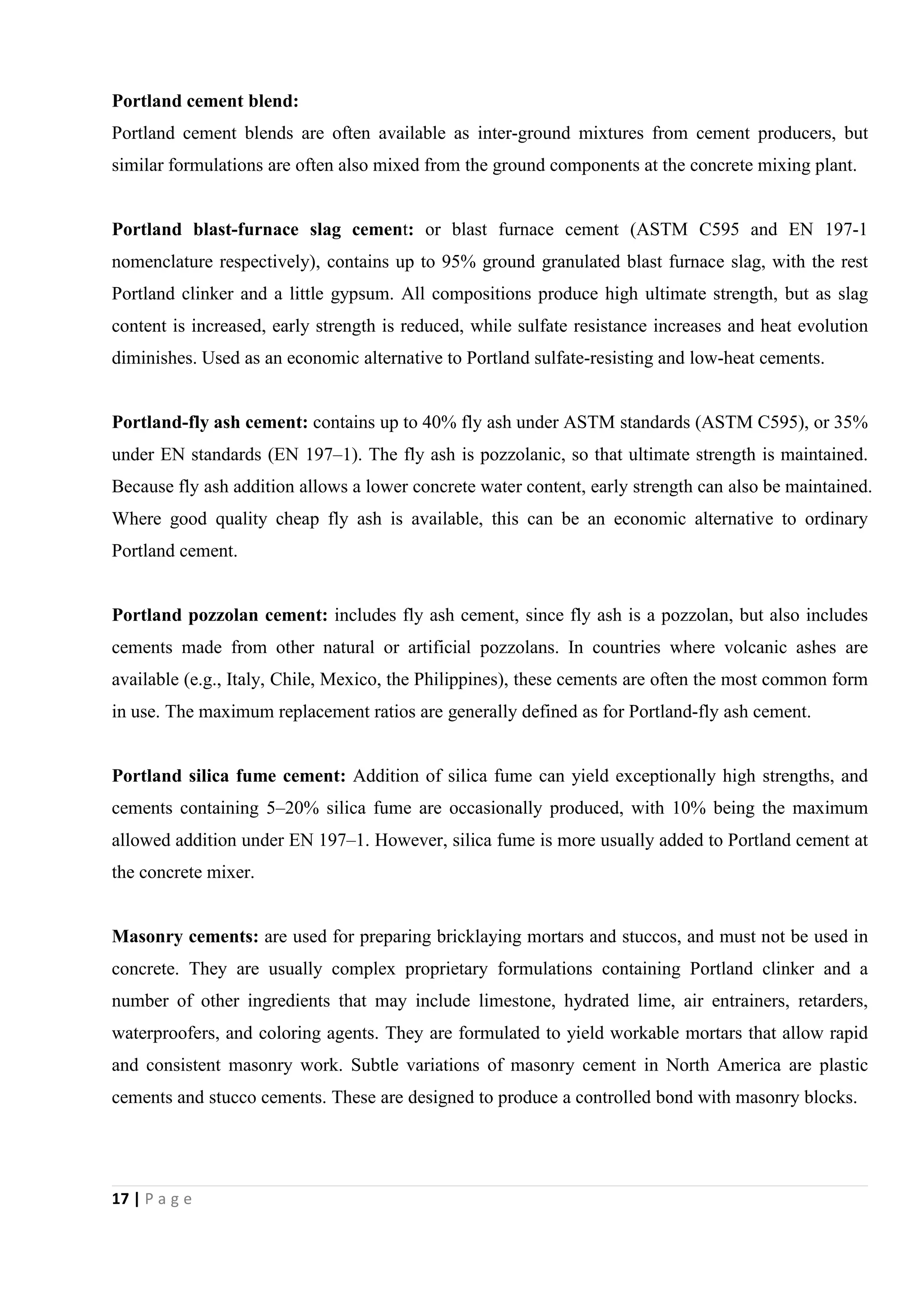 17 | P a g e
Portland cement blend:
Portland cement blends are often available as inter-ground mixtures from cement producers, but
similar formulations are often also mixed from the ground components at the concrete mixing plant.
Portland blast-furnace slag cement: or blast furnace cement (ASTM C595 and EN 197-1
nomenclature respectively), contains up to 95% ground granulated blast furnace slag, with the rest
Portland clinker and a little gypsum. All compositions produce high ultimate strength, but as slag
content is increased, early strength is reduced, while sulfate resistance increases and heat evolution
diminishes. Used as an economic alternative to Portland sulfate-resisting and low-heat cements.
Portland-fly ash cement: contains up to 40% fly ash under ASTM standards (ASTM C595), or 35%
under EN standards (EN 197–1). The fly ash is pozzolanic, so that ultimate strength is maintained.
Because fly ash addition allows a lower concrete water content, early strength can also be maintained.
Where good quality cheap fly ash is available, this can be an economic alternative to ordinary
Portland cement.
Portland pozzolan cement: includes fly ash cement, since fly ash is a pozzolan, but also includes
cements made from other natural or artificial pozzolans. In countries where volcanic ashes are
available (e.g., Italy, Chile, Mexico, the Philippines), these cements are often the most common form
in use. The maximum replacement ratios are generally defined as for Portland-fly ash cement.
Portland silica fume cement: Addition of silica fume can yield exceptionally high strengths, and
cements containing 5–20% silica fume are occasionally produced, with 10% being the maximum
allowed addition under EN 197–1. However, silica fume is more usually added to Portland cement at
the concrete mixer.
Masonry cements: are used for preparing bricklaying mortars and stuccos, and must not be used in
concrete. They are usually complex proprietary formulations containing Portland clinker and a
number of other ingredients that may include limestone, hydrated lime, air entrainers, retarders,
waterproofers, and coloring agents. They are formulated to yield workable mortars that allow rapid
and consistent masonry work. Subtle variations of masonry cement in North America are plastic
cements and stucco cements. These are designed to produce a controlled bond with masonry blocks.
 