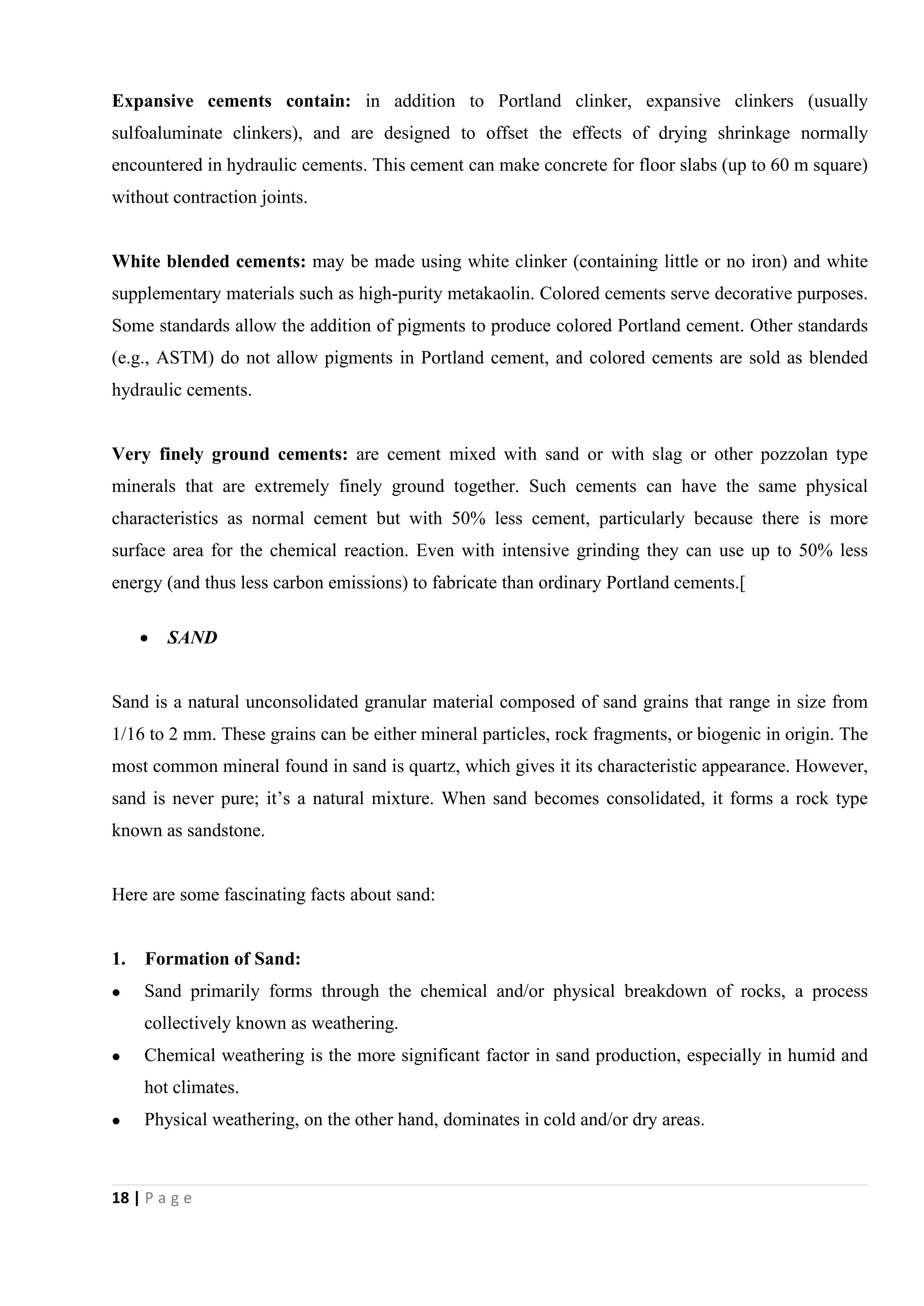 18 | P a g e
Expansive cements contain: in addition to Portland clinker, expansive clinkers (usually
sulfoaluminate clinkers), and are designed to offset the effects of drying shrinkage normally
encountered in hydraulic cements. This cement can make concrete for floor slabs (up to 60 m square)
without contraction joints.
White blended cements: may be made using white clinker (containing little or no iron) and white
supplementary materials such as high-purity metakaolin. Colored cements serve decorative purposes.
Some standards allow the addition of pigments to produce colored Portland cement. Other standards
(e.g., ASTM) do not allow pigments in Portland cement, and colored cements are sold as blended
hydraulic cements.
Very finely ground cements: are cement mixed with sand or with slag or other pozzolan type
minerals that are extremely finely ground together. Such cements can have the same physical
characteristics as normal cement but with 50% less cement, particularly because there is more
surface area for the chemical reaction. Even with intensive grinding they can use up to 50% less
energy (and thus less carbon emissions) to fabricate than ordinary Portland cements.[
 SAND
Sand is a natural unconsolidated granular material composed of sand grains that range in size from
1/16 to 2 mm. These grains can be either mineral particles, rock fragments, or biogenic in origin. The
most common mineral found in sand is quartz, which gives it its characteristic appearance. However,
sand is never pure; it’s a natural mixture. When sand becomes consolidated, it forms a rock type
known as sandstone.
Here are some fascinating facts about sand:
1. Formation of Sand:
 Sand primarily forms through the chemical and/or physical breakdown of rocks, a process
collectively known as weathering.
 Chemical weathering is the more significant factor in sand production, especially in humid and
hot climates.
 Physical weathering, on the other hand, dominates in cold and/or dry areas.
 