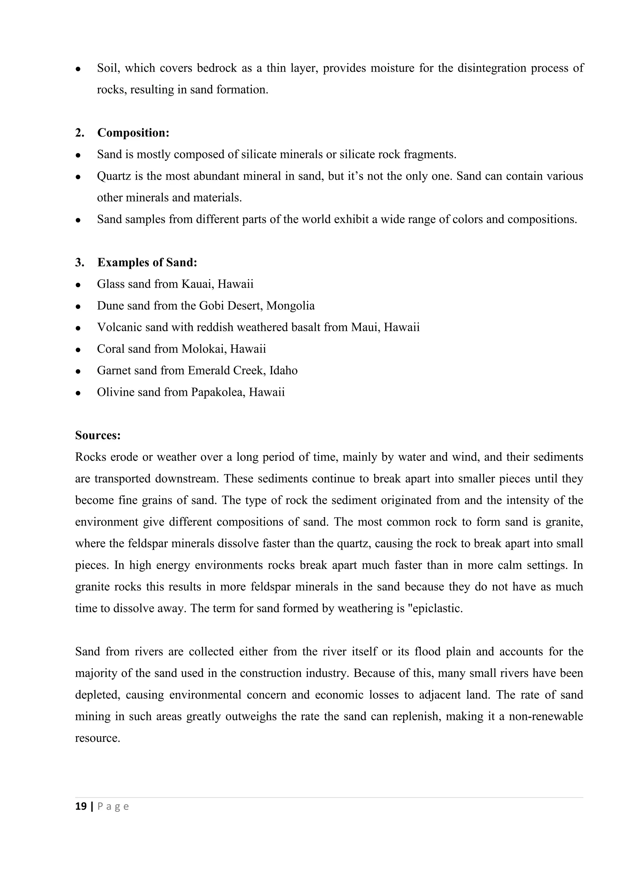 19 | P a g e
 Soil, which covers bedrock as a thin layer, provides moisture for the disintegration process of
rocks, resulting in sand formation.
2. Composition:
 Sand is mostly composed of silicate minerals or silicate rock fragments.
 Quartz is the most abundant mineral in sand, but it’s not the only one. Sand can contain various
other minerals and materials.
 Sand samples from different parts of the world exhibit a wide range of colors and compositions.
3. Examples of Sand:
 Glass sand from Kauai, Hawaii
 Dune sand from the Gobi Desert, Mongolia
 Volcanic sand with reddish weathered basalt from Maui, Hawaii
 Coral sand from Molokai, Hawaii
 Garnet sand from Emerald Creek, Idaho
 Olivine sand from Papakolea, Hawaii
Sources:
Rocks erode or weather over a long period of time, mainly by water and wind, and their sediments
are transported downstream. These sediments continue to break apart into smaller pieces until they
become fine grains of sand. The type of rock the sediment originated from and the intensity of the
environment give different compositions of sand. The most common rock to form sand is granite,
where the feldspar minerals dissolve faster than the quartz, causing the rock to break apart into small
pieces. In high energy environments rocks break apart much faster than in more calm settings. In
granite rocks this results in more feldspar minerals in the sand because they do not have as much
time to dissolve away. The term for sand formed by weathering is "epiclastic.
Sand from rivers are collected either from the river itself or its flood plain and accounts for the
majority of the sand used in the construction industry. Because of this, many small rivers have been
depleted, causing environmental concern and economic losses to adjacent land. The rate of sand
mining in such areas greatly outweighs the rate the sand can replenish, making it a non-renewable
resource.
 
