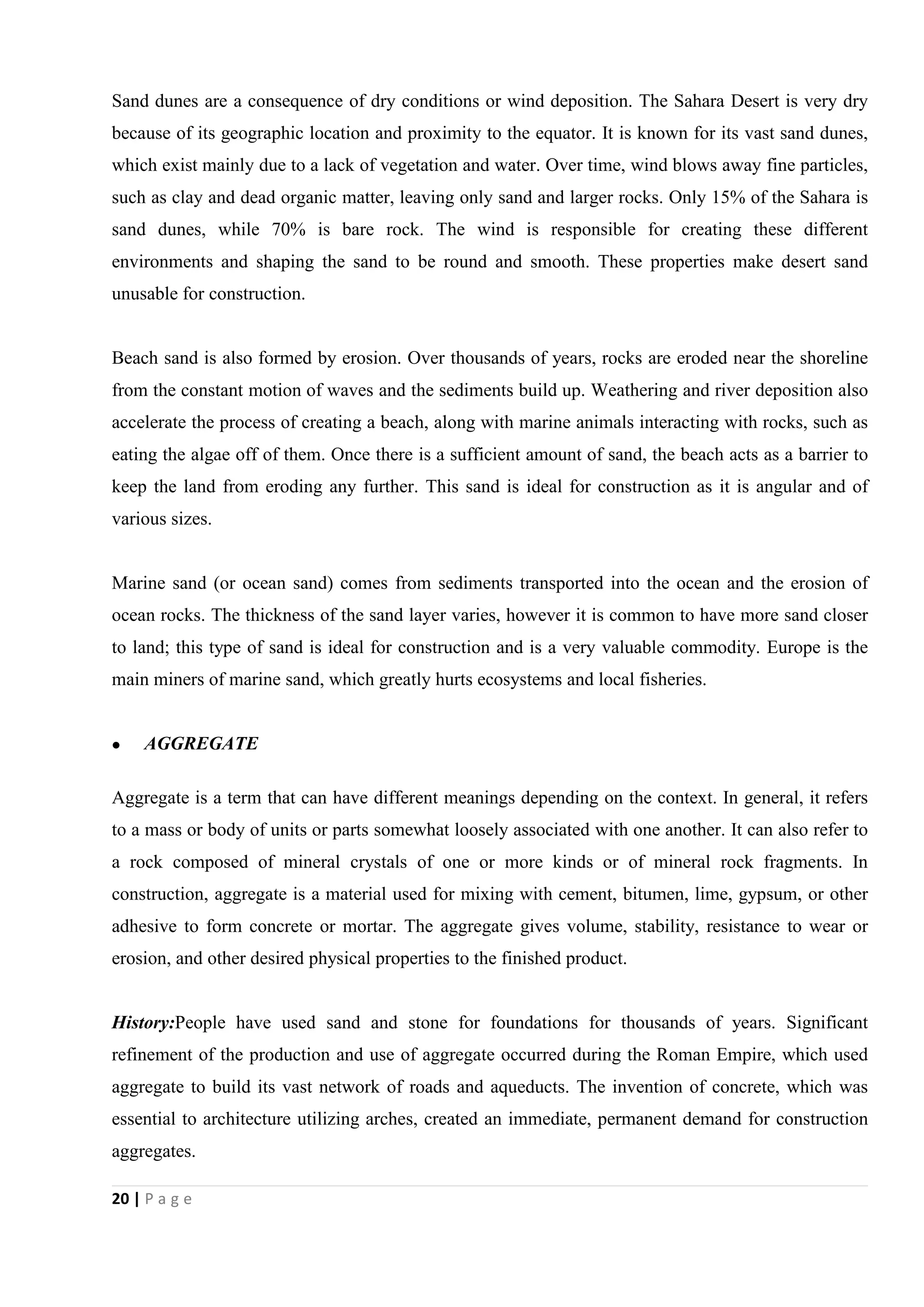 20 | P a g e
Sand dunes are a consequence of dry conditions or wind deposition. The Sahara Desert is very dry
because of its geographic location and proximity to the equator. It is known for its vast sand dunes,
which exist mainly due to a lack of vegetation and water. Over time, wind blows away fine particles,
such as clay and dead organic matter, leaving only sand and larger rocks. Only 15% of the Sahara is
sand dunes, while 70% is bare rock. The wind is responsible for creating these different
environments and shaping the sand to be round and smooth. These properties make desert sand
unusable for construction.
Beach sand is also formed by erosion. Over thousands of years, rocks are eroded near the shoreline
from the constant motion of waves and the sediments build up. Weathering and river deposition also
accelerate the process of creating a beach, along with marine animals interacting with rocks, such as
eating the algae off of them. Once there is a sufficient amount of sand, the beach acts as a barrier to
keep the land from eroding any further. This sand is ideal for construction as it is angular and of
various sizes.
Marine sand (or ocean sand) comes from sediments transported into the ocean and the erosion of
ocean rocks. The thickness of the sand layer varies, however it is common to have more sand closer
to land; this type of sand is ideal for construction and is a very valuable commodity. Europe is the
main miners of marine sand, which greatly hurts ecosystems and local fisheries.
 AGGREGATE
Aggregate is a term that can have different meanings depending on the context. In general, it refers
to a mass or body of units or parts somewhat loosely associated with one another. It can also refer to
a rock composed of mineral crystals of one or more kinds or of mineral rock fragments. In
construction, aggregate is a material used for mixing with cement, bitumen, lime, gypsum, or other
adhesive to form concrete or mortar. The aggregate gives volume, stability, resistance to wear or
erosion, and other desired physical properties to the finished product.
History:People have used sand and stone for foundations for thousands of years. Significant
refinement of the production and use of aggregate occurred during the Roman Empire, which used
aggregate to build its vast network of roads and aqueducts. The invention of concrete, which was
essential to architecture utilizing arches, created an immediate, permanent demand for construction
aggregates.
 