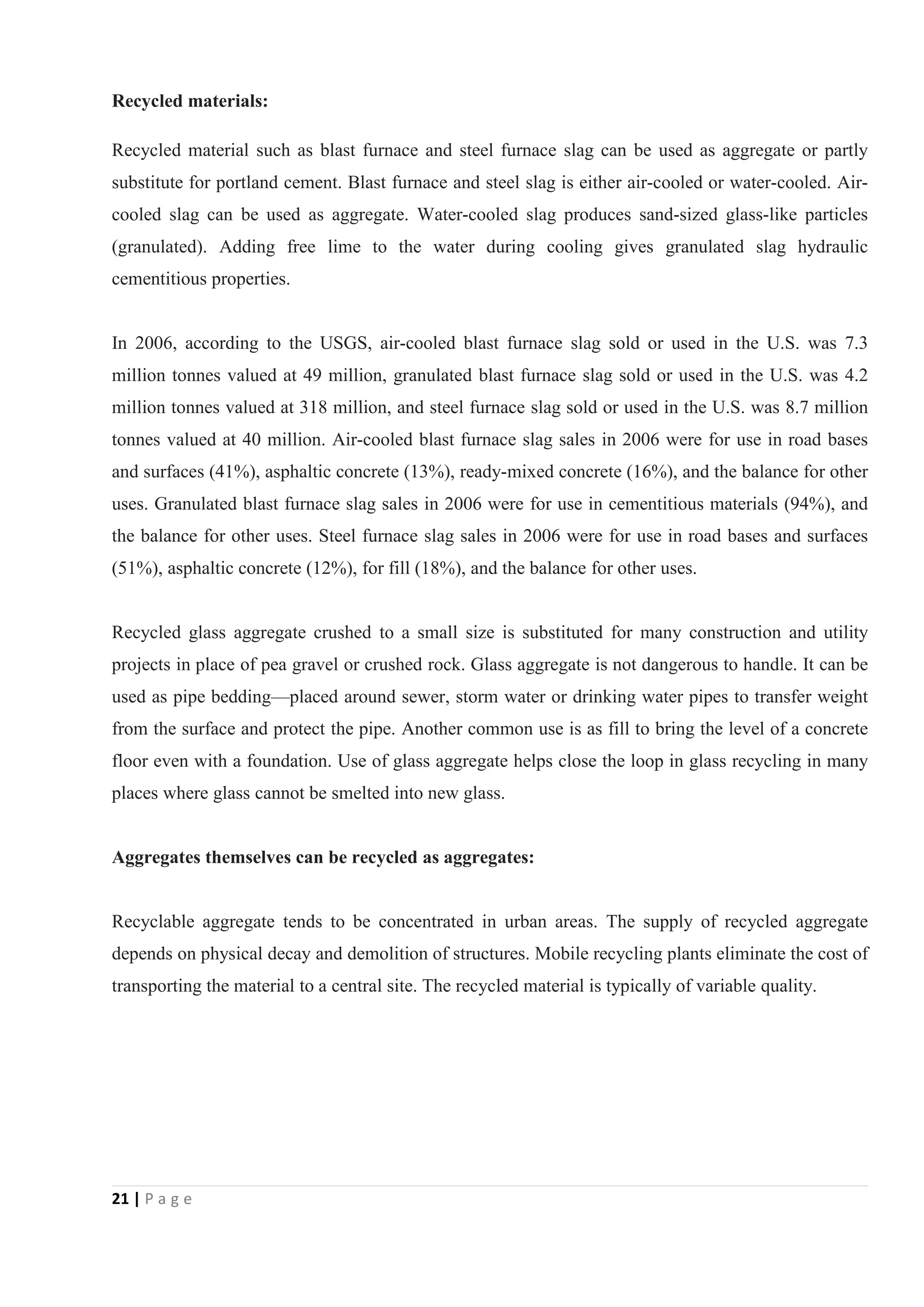 21 | P a g e
Recycled materials:
Recycled material such as blast furnace and steel furnace slag can be used as aggregate or partly
substitute for portland cement. Blast furnace and steel slag is either air-cooled or water-cooled. Air-
cooled slag can be used as aggregate. Water-cooled slag produces sand-sized glass-like particles
(granulated). Adding free lime to the water during cooling gives granulated slag hydraulic
cementitious properties.
In 2006, according to the USGS, air-cooled blast furnace slag sold or used in the U.S. was 7.3
million tonnes valued at 49 million, granulated blast furnace slag sold or used in the U.S. was 4.2
million tonnes valued at 318 million, and steel furnace slag sold or used in the U.S. was 8.7 million
tonnes valued at 40 million. Air-cooled blast furnace slag sales in 2006 were for use in road bases
and surfaces (41%), asphaltic concrete (13%), ready-mixed concrete (16%), and the balance for other
uses. Granulated blast furnace slag sales in 2006 were for use in cementitious materials (94%), and
the balance for other uses. Steel furnace slag sales in 2006 were for use in road bases and surfaces
(51%), asphaltic concrete (12%), for fill (18%), and the balance for other uses.
Recycled glass aggregate crushed to a small size is substituted for many construction and utility
projects in place of pea gravel or crushed rock. Glass aggregate is not dangerous to handle. It can be
used as pipe bedding—placed around sewer, storm water or drinking water pipes to transfer weight
from the surface and protect the pipe. Another common use is as fill to bring the level of a concrete
floor even with a foundation. Use of glass aggregate helps close the loop in glass recycling in many
places where glass cannot be smelted into new glass.
Aggregates themselves can be recycled as aggregates:
Recyclable aggregate tends to be concentrated in urban areas. The supply of recycled aggregate
depends on physical decay and demolition of structures. Mobile recycling plants eliminate the cost of
transporting the material to a central site. The recycled material is typically of variable quality.
 