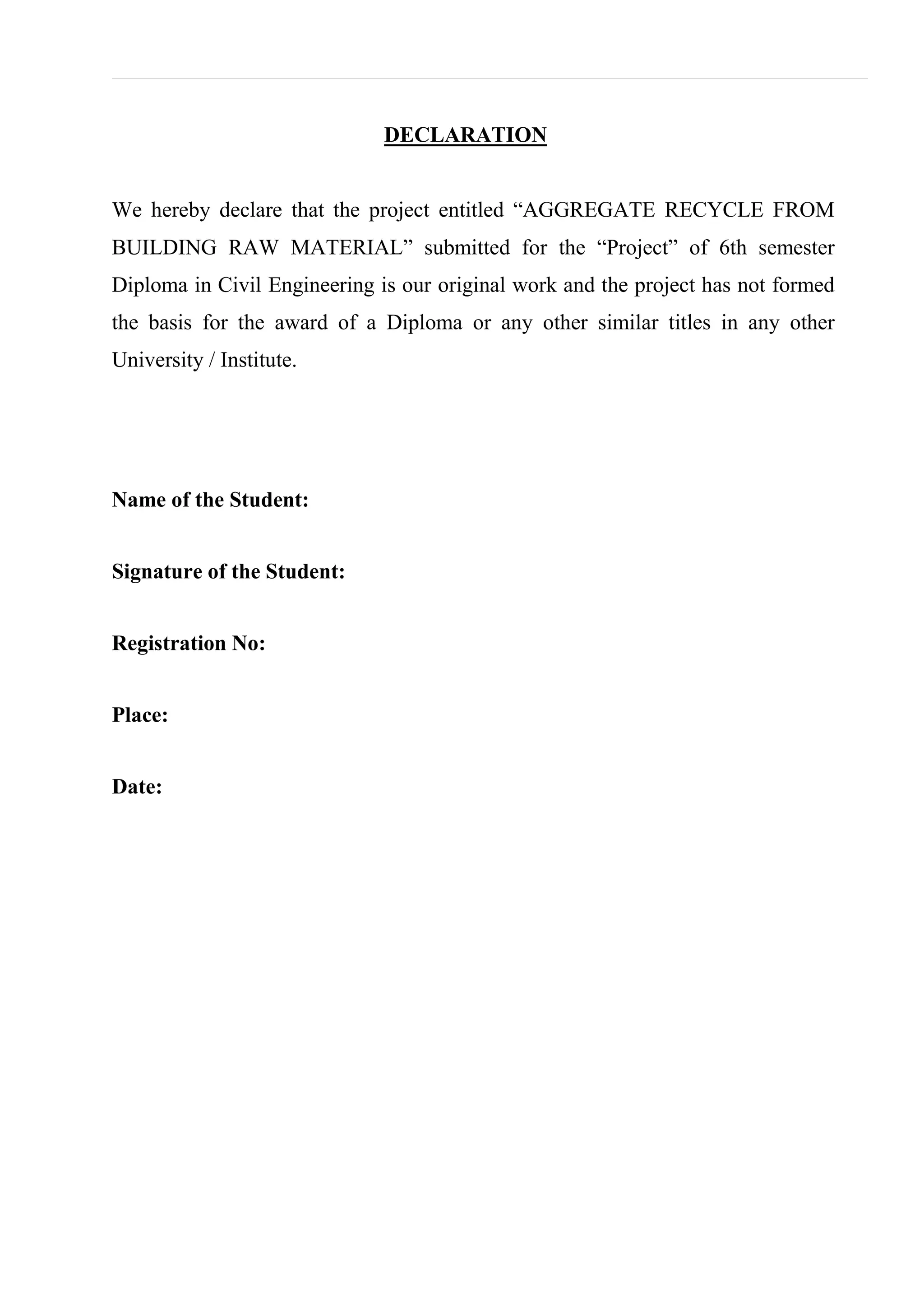 DECLARATION
We hereby declare that the project entitled “AGGREGATE RECYCLE FROM
BUILDING RAW MATERIAL” submitted for the “Project” of 6th semester
Diploma in Civil Engineering is our original work and the project has not formed
the basis for the award of a Diploma or any other similar titles in any other
University / Institute.
Name of the Student:
Signature of the Student:
Registration No:
Place:
Date:
 